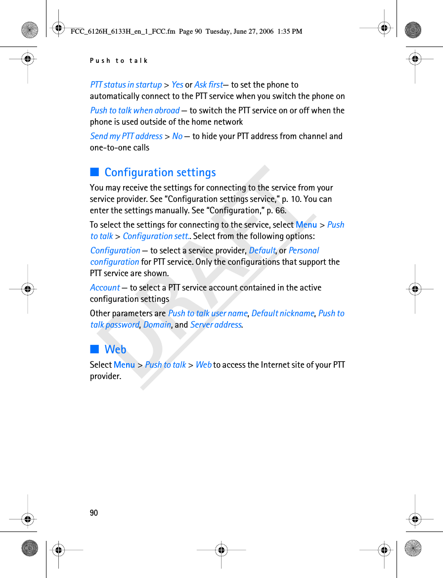 Push to talk90DRAFTPTT status in startup &gt; Yes or Ask first— to set the phone to automatically connect to the PTT service when you switch the phone onPush to talk when abroad — to switch the PTT service on or off when the phone is used outside of the home networkSend my PTT address &gt; No — to hide your PTT address from channel and one-to-one calls■Configuration settingsYou may receive the settings for connecting to the service from your service provider. See “Configuration settings service,” p. 10. You can enter the settings manually. See “Configuration,” p. 66.To select the settings for connecting to the service, select Menu &gt; Push to talk &gt; Configuration sett.. Select from the following options:Configuration — to select a service provider, Default, or Personal configuration for PTT service. Only the configurations that support the PTT service are shown.Account — to select a PTT service account contained in the active configuration settingsOther parameters are Push to talk user name, Default nickname, Push to talk password, Domain, and Server address.■WebSelect Menu &gt; Push to talk &gt; Web to access the Internet site of your PTT provider.FCC_6126H_6133H_en_1_FCC.fm  Page 90  Tuesday, June 27, 2006  1:35 PM