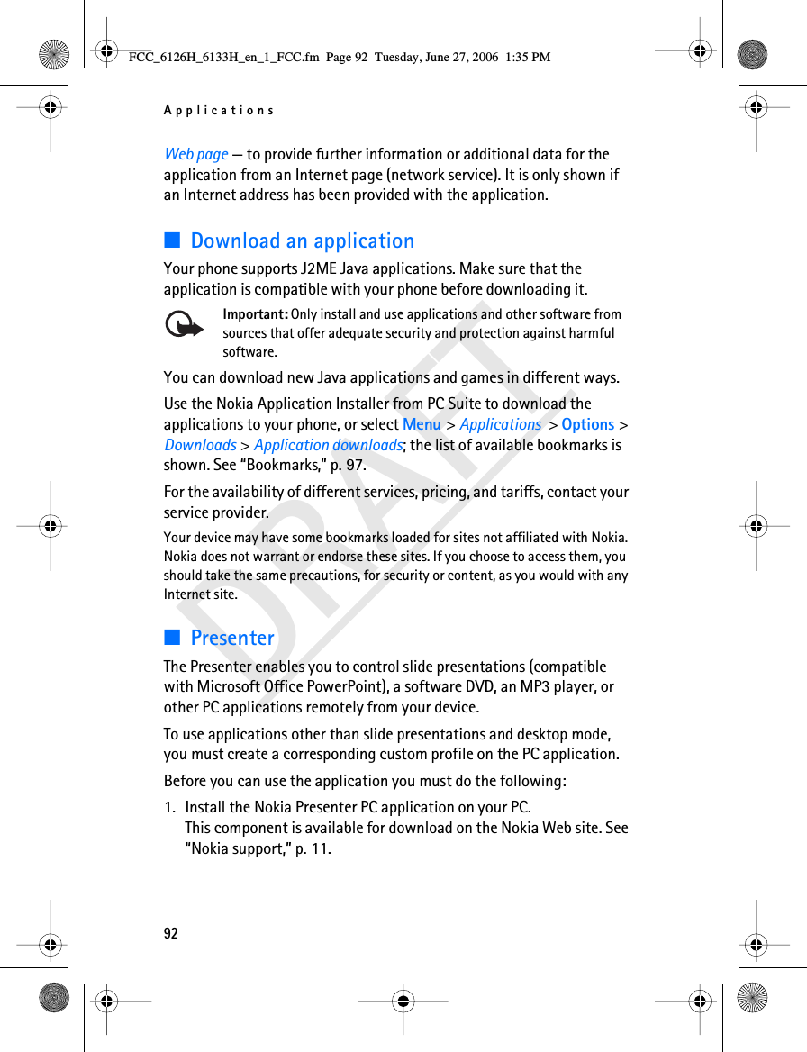 Applications92DRAFTWeb page — to provide further information or additional data for the application from an Internet page (network service). It is only shown if an Internet address has been provided with the application.■Download an applicationYour phone supports J2ME Java applications. Make sure that the application is compatible with your phone before downloading it.Important: Only install and use applications and other software from sources that offer adequate security and protection against harmful software.You can download new Java applications and games in different ways.Use the Nokia Application Installer from PC Suite to download the applications to your phone, or select Menu &gt; Applications &gt; Options &gt; Downloads &gt; Application downloads; the list of available bookmarks is shown. See “Bookmarks,” p. 97.For the availability of different services, pricing, and tariffs, contact your service provider.Your device may have some bookmarks loaded for sites not affiliated with Nokia. Nokia does not warrant or endorse these sites. If you choose to access them, you should take the same precautions, for security or content, as you would with any Internet site.■PresenterThe Presenter enables you to control slide presentations (compatible with Microsoft Office PowerPoint), a software DVD, an MP3 player, or other PC applications remotely from your device. To use applications other than slide presentations and desktop mode, you must create a corresponding custom profile on the PC application.Before you can use the application you must do the following:1. Install the Nokia Presenter PC application on your PC. This component is available for download on the Nokia Web site. See “Nokia support,” p. 11.FCC_6126H_6133H_en_1_FCC.fm  Page 92  Tuesday, June 27, 2006  1:35 PM