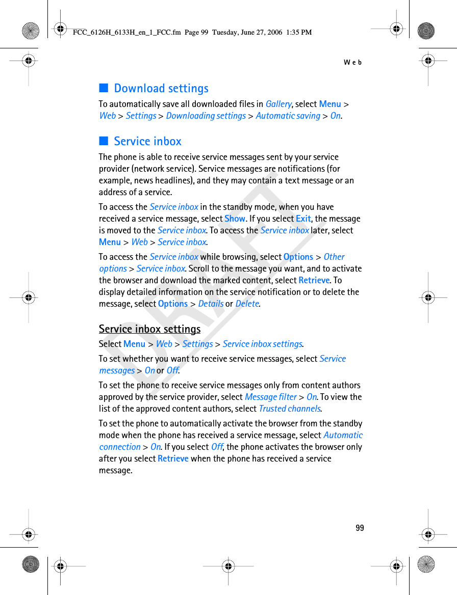 Web99DRAFT■Download settingsTo automatically save all downloaded files in Gallery, select Menu &gt; Web &gt; Settings &gt; Downloading settings &gt; Automatic saving &gt; On.■Service inboxThe phone is able to receive service messages sent by your service provider (network service). Service messages are notifications (for example, news headlines), and they may contain a text message or an address of a service.To access the Service inbox in the standby mode, when you have received a service message, select Show. If you select Exit, the message is moved to the Service inbox. To access the Service inbox later, select Menu &gt; Web &gt; Service inbox.To access the Service inbox while browsing, select Options &gt; Other options &gt; Service inbox. Scroll to the message you want, and to activate the browser and download the marked content, select Retrieve. To display detailed information on the service notification or to delete the message, select Options &gt; Details or Delete.Service inbox settingsSelect Menu &gt; Web &gt; Settings &gt; Service inbox settings.To set whether you want to receive service messages, select Service messages &gt; On or Off.To set the phone to receive service messages only from content authors approved by the service provider, select Message filter &gt; On. To view the list of the approved content authors, select Trusted channels.To set the phone to automatically activate the browser from the standby mode when the phone has received a service message, select Automatic connection &gt; On. If you select Off, the phone activates the browser only after you select Retrieve when the phone has received a service message.FCC_6126H_6133H_en_1_FCC.fm  Page 99  Tuesday, June 27, 2006  1:35 PM
