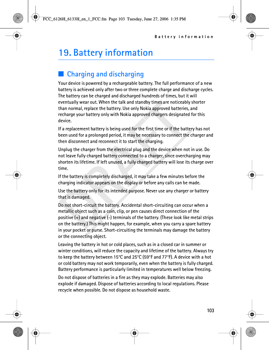 Battery information103DRAFT19. Battery information■Charging and dischargingYour device is powered by a rechargeable battery. The full performance of a new battery is achieved only after two or three complete charge and discharge cycles. The battery can be charged and discharged hundreds of times, but it will eventually wear out. When the talk and standby times are noticeably shorter than normal, replace the battery. Use only Nokia approved batteries, and recharge your battery only with Nokia approved chargers designated for this device.If a replacement battery is being used for the first time or if the battery has not been used for a prolonged period, it may be necessary to connect the charger and then disconnect and reconnect it to start the charging.Unplug the charger from the electrical plug and the device when not in use. Do not leave fully charged battery connected to a charger, since overcharging may shorten its lifetime. If left unused, a fully charged battery will lose its charge over time.If the battery is completely discharged, it may take a few minutes before the charging indicator appears on the display or before any calls can be made.Use the battery only for its intended purpose. Never use any charger or battery that is damaged.Do not short-circuit the battery. Accidental short-circuiting can occur when a metallic object such as a coin, clip, or pen causes direct connection of the positive (+) and negative (-) terminals of the battery. (These look like metal strips on the battery.) This might happen, for example, when you carry a spare battery in your pocket or purse. Short-circuiting the terminals may damage the battery or the connecting object.Leaving the battery in hot or cold places, such as in a closed car in summer or winter conditions, will reduce the capacity and lifetime of the battery. Always try to keep the battery between 15°C and 25°C (59°F and 77°F). A device with a hot or cold battery may not work temporarily, even when the battery is fully charged. Battery performance is particularly limited in temperatures well below freezing.Do not dispose of batteries in a fire as they may explode. Batteries may also explode if damaged. Dispose of batteries according to local regulations. Please recycle when possible. Do not dispose as household waste.FCC_6126H_6133H_en_1_FCC.fm  Page 103  Tuesday, June 27, 2006  1:35 PM
