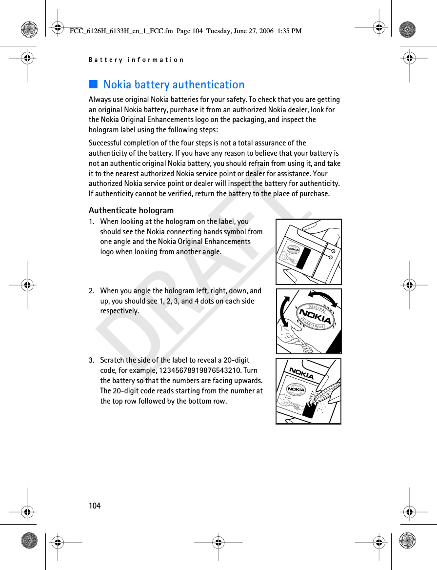 Battery information104DRAFT■Nokia battery authenticationAlways use original Nokia batteries for your safety. To check that you are getting an original Nokia battery, purchase it from an authorized Nokia dealer, look for the Nokia Original Enhancements logo on the packaging, and inspect the hologram label using the following steps:Successful completion of the four steps is not a total assurance of the authenticity of the battery. If you have any reason to believe that your battery is not an authentic original Nokia battery, you should refrain from using it, and take it to the nearest authorized Nokia service point or dealer for assistance. Your authorized Nokia service point or dealer will inspect the battery for authenticity. If authenticity cannot be verified, return the battery to the place of purchase. Authenticate hologram1. When looking at the hologram on the label, you should see the Nokia connecting hands symbol from one angle and the Nokia Original Enhancements logo when looking from another angle.2. When you angle the hologram left, right, down, and up, you should see 1, 2, 3, and 4 dots on each side respectively.3. Scratch the side of the label to reveal a 20-digit code, for example, 12345678919876543210. Turn the battery so that the numbers are facing upwards. The 20-digit code reads starting from the number at the top row followed by the bottom row.FCC_6126H_6133H_en_1_FCC.fm  Page 104  Tuesday, June 27, 2006  1:35 PM
