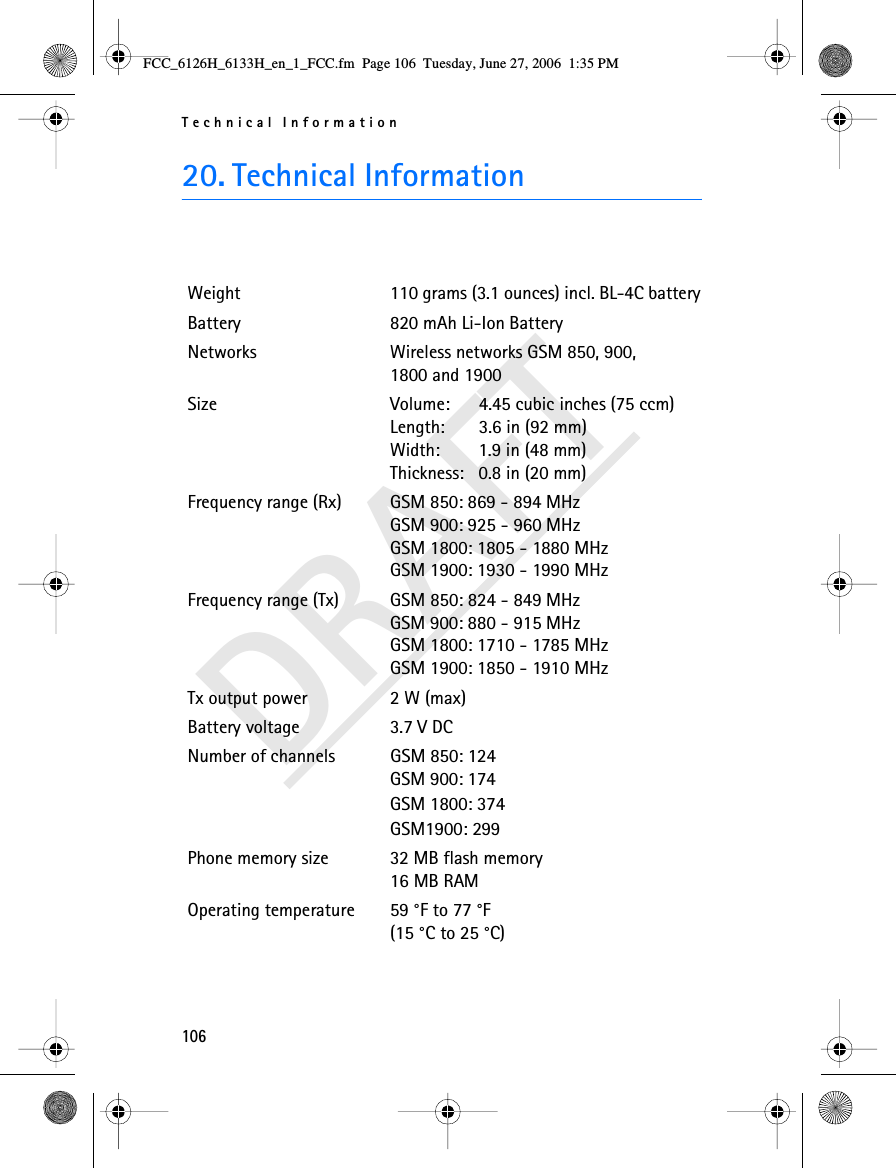 Technical Information106DRAFT20. Technical InformationWeight 110 grams (3.1 ounces) incl. BL-4C batteryBattery 820 mAh Li-Ion BatteryNetworks Wireless networks GSM 850, 900, 1800 and 1900Size  Volume:   4.45 cubic inches (75 ccm)Length:  3.6 in (92 mm)Width:  1.9 in (48 mm)Thickness:  0.8 in (20 mm)Frequency range (Rx) GSM 850: 869 - 894 MHzGSM 900: 925 - 960 MHzGSM 1800: 1805 - 1880 MHzGSM 1900: 1930 - 1990 MHzFrequency range (Tx) GSM 850: 824 - 849 MHzGSM 900: 880 - 915 MHzGSM 1800: 1710 - 1785 MHzGSM 1900: 1850 - 1910 MHzTx output power 2 W (max)Battery voltage 3.7 V DCNumber of channels GSM 850: 124GSM 900: 174GSM 1800: 374GSM1900: 299Phone memory size 32 MB flash memory16 MB RAMOperating temperature 59 °F to 77 °F(15 °C to 25 °C)FCC_6126H_6133H_en_1_FCC.fm  Page 106  Tuesday, June 27, 2006  1:35 PM