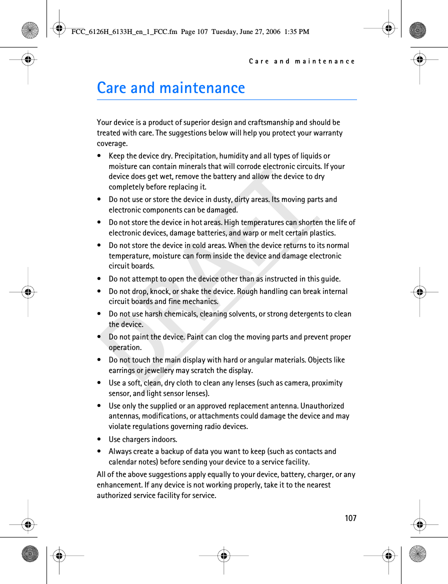 Care and maintenance107DRAFTCare and maintenanceYour device is a product of superior design and craftsmanship and should be treated with care. The suggestions below will help you protect your warranty coverage.• Keep the device dry. Precipitation, humidity and all types of liquids or moisture can contain minerals that will corrode electronic circuits. If your device does get wet, remove the battery and allow the device to dry completely before replacing it.• Do not use or store the device in dusty, dirty areas. Its moving parts and electronic components can be damaged.• Do not store the device in hot areas. High temperatures can shorten the life of electronic devices, damage batteries, and warp or melt certain plastics.• Do not store the device in cold areas. When the device returns to its normal temperature, moisture can form inside the device and damage electronic circuit boards.• Do not attempt to open the device other than as instructed in this guide.• Do not drop, knock, or shake the device. Rough handling can break internal circuit boards and fine mechanics.• Do not use harsh chemicals, cleaning solvents, or strong detergents to clean the device.• Do not paint the device. Paint can clog the moving parts and prevent proper operation.• Do not touch the main display with hard or angular materials. Objects like earrings or jewellery may scratch the display.• Use a soft, clean, dry cloth to clean any lenses (such as camera, proximity sensor, and light sensor lenses).• Use only the supplied or an approved replacement antenna. Unauthorized antennas, modifications, or attachments could damage the device and may violate regulations governing radio devices.• Use chargers indoors.• Always create a backup of data you want to keep (such as contacts and calendar notes) before sending your device to a service facility.All of the above suggestions apply equally to your device, battery, charger, or any enhancement. If any device is not working properly, take it to the nearest authorized service facility for service.FCC_6126H_6133H_en_1_FCC.fm  Page 107  Tuesday, June 27, 2006  1:35 PM