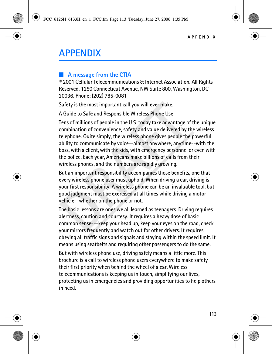 APPENDIX113DRAFTAPPENDIX■A message from the CTIA© 2001 Cellular Telecommunications &amp; Internet Association. All Rights Reserved. 1250 Connecticut Avenue, NW Suite 800, Washington, DC 20036. Phone: (202) 785-0081Safety is the most important call you will ever make.A Guide to Safe and Responsible Wireless Phone UseTens of millions of people in the U.S. today take advantage of the unique combination of convenience, safety and value delivered by the wireless telephone. Quite simply, the wireless phone gives people the powerful ability to communicate by voice--almost anywhere, anytime--with the boss, with a client, with the kids, with emergency personnel or even with the police. Each year, Americans make billions of calls from their wireless phones, and the numbers are rapidly growing.But an important responsibility accompanies those benefits, one that every wireless phone user must uphold. When driving a car, driving is your first responsibility. A wireless phone can be an invaluable tool, but good judgment must be exercised at all times while driving a motor vehicle--whether on the phone or not.The basic lessons are ones we all learned as teenagers. Driving requires alertness, caution and courtesy. It requires a heavy dose of basic common sense---keep your head up, keep your eyes on the road, check your mirrors frequently and watch out for other drivers. It requires obeying all traffic signs and signals and staying within the speed limit. It means using seatbelts and requiring other passengers to do the same.But with wireless phone use, driving safely means a little more. This brochure is a call to wireless phone users everywhere to make safety their first priority when behind the wheel of a car. Wireless telecommunications is keeping us in touch, simplifying our lives, protecting us in emergencies and providing opportunities to help others in need.FCC_6126H_6133H_en_1_FCC.fm  Page 113  Tuesday, June 27, 2006  1:35 PM