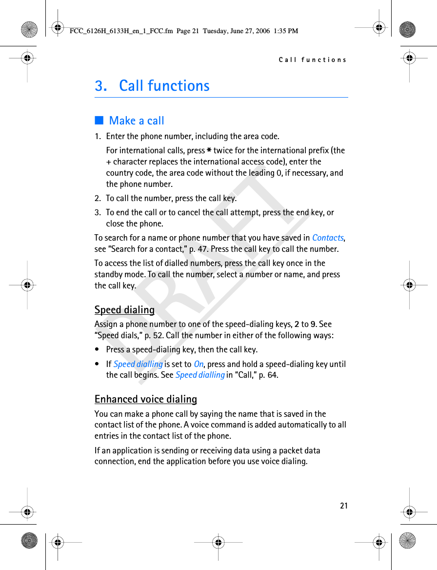 Call functions21DRAFT3. Call functions■Make a call1. Enter the phone number, including the area code.For international calls, press * twice for the international prefix (the + character replaces the international access code), enter the country code, the area code without the leading 0, if necessary, and the phone number.2. To call the number, press the call key.3. To end the call or to cancel the call attempt, press the end key, or close the phone.To search for a name or phone number that you have saved in Contacts, see “Search for a contact,” p. 47. Press the call key to call the number.To access the list of dialled numbers, press the call key once in the standby mode. To call the number, select a number or name, and press the call key.Speed dialingAssign a phone number to one of the speed-dialing keys, 2 to 9. See “Speed dials,” p. 52. Call the number in either of the following ways:• Press a speed-dialing key, then the call key.•If Speed dialling is set to On, press and hold a speed-dialing key until the call begins. See Speed dialling in “Call,” p. 64.Enhanced voice dialingYou can make a phone call by saying the name that is saved in the contact list of the phone. A voice command is added automatically to all entries in the contact list of the phone.If an application is sending or receiving data using a packet data connection, end the application before you use voice dialing.FCC_6126H_6133H_en_1_FCC.fm  Page 21  Tuesday, June 27, 2006  1:35 PM