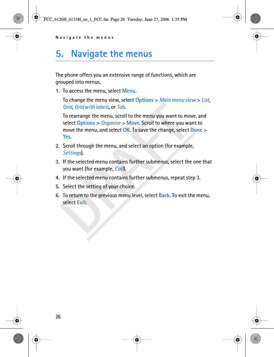 Navigate the menus26DRAFT5. Navigate the menusThe phone offers you an extensive range of functions, which are grouped into menus.1. To access the menu, select Menu.To change the menu view, select Options &gt; Main menu view &gt; List, Grid, Grid with labels, or Tab.To rearrange the menu, scroll to the menu you want to move, and select Options &gt; Organise &gt; Move. Scroll to where you want to move the menu, and select OK. To save the change, select Done &gt; Yes.2. Scroll through the menu, and select an option (for example, Settings).3. If the selected menu contains further submenus, select the one that you want (for example, Call).4. If the selected menu contains further submenus, repeat step 3.5. Select the setting of your choice.6. To return to the previous menu level, select Back. To exit the menu, select Exit.FCC_6126H_6133H_en_1_FCC.fm  Page 26  Tuesday, June 27, 2006  1:35 PM