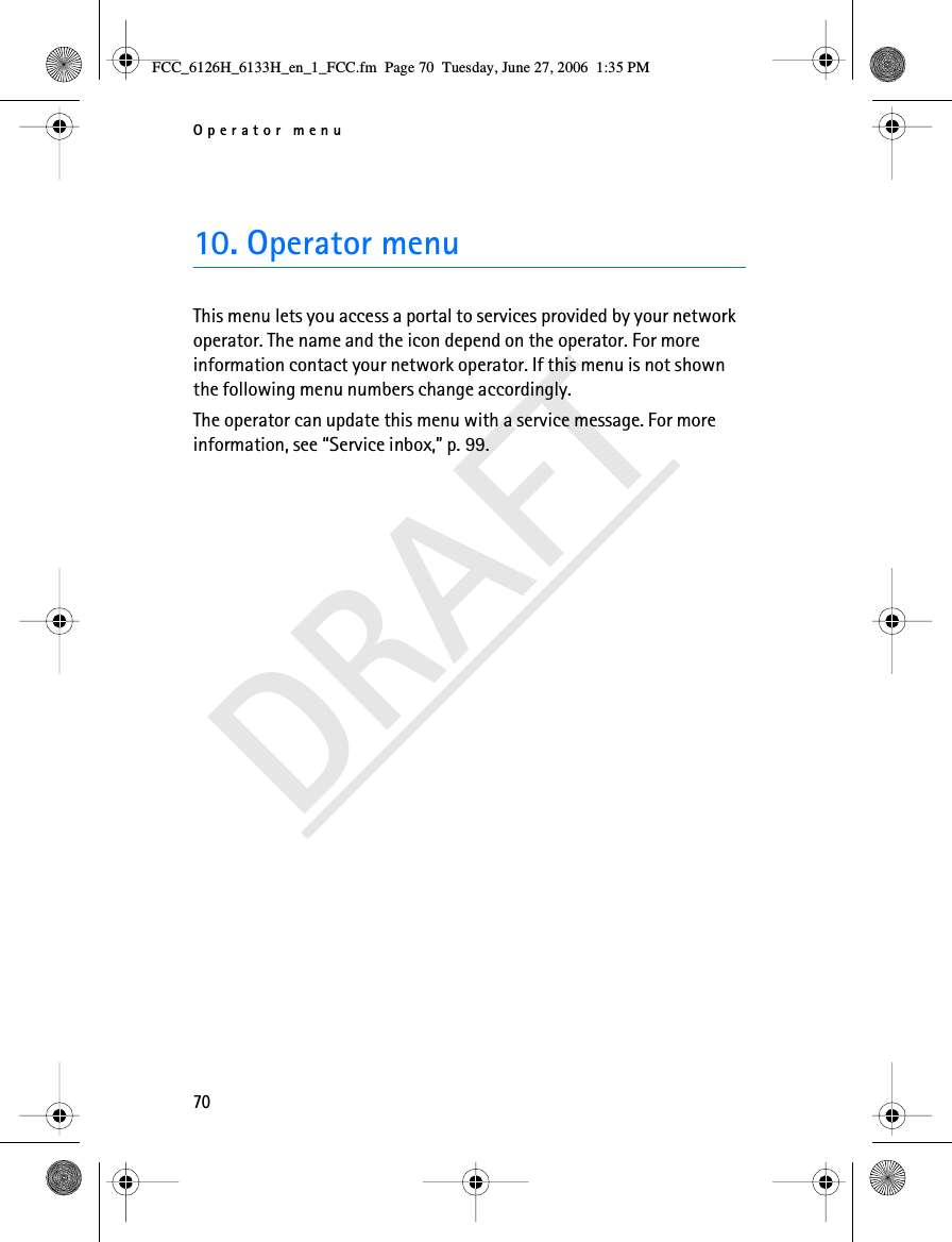 Operator menu70DRAFT10. Operator menuThis menu lets you access a portal to services provided by your network operator. The name and the icon depend on the operator. For more information contact your network operator. If this menu is not shown the following menu numbers change accordingly.The operator can update this menu with a service message. For more information, see “Service inbox,” p. 99.FCC_6126H_6133H_en_1_FCC.fm  Page 70  Tuesday, June 27, 2006  1:35 PM