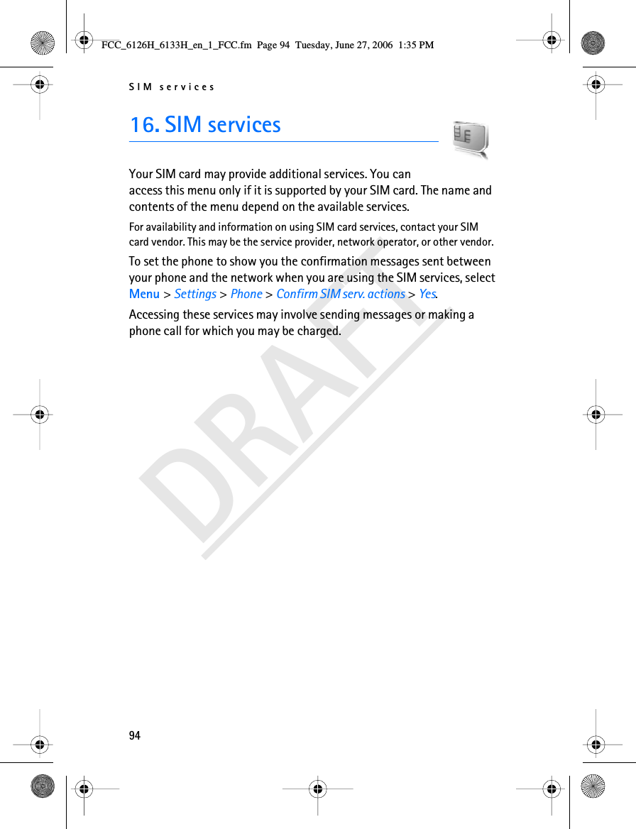 SIM services94DRAFT16. SIM servicesYour SIM card may provide additional services. You can access this menu only if it is supported by your SIM card. The name and contents of the menu depend on the available services.For availability and information on using SIM card services, contact your SIM card vendor. This may be the service provider, network operator, or other vendor.To set the phone to show you the confirmation messages sent between your phone and the network when you are using the SIM services, select Menu &gt; Settings &gt; Phone &gt; Confirm SIM serv. actions &gt; Yes.Accessing these services may involve sending messages or making a phone call for which you may be charged.FCC_6126H_6133H_en_1_FCC.fm  Page 94  Tuesday, June 27, 2006  1:35 PM