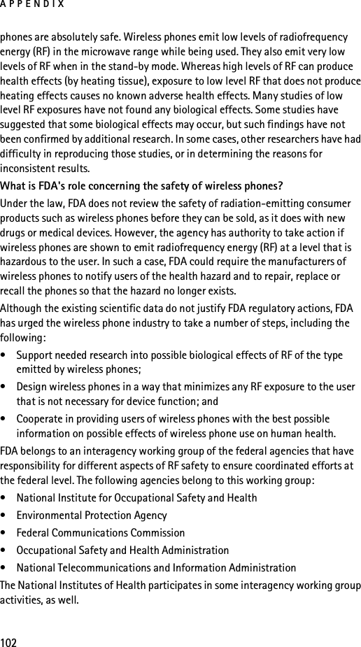 APPENDIX102phones are absolutely safe. Wireless phones emit low levels of radiofrequency energy (RF) in the microwave range while being used. They also emit very low levels of RF when in the stand-by mode. Whereas high levels of RF can produce health effects (by heating tissue), exposure to low level RF that does not produce heating effects causes no known adverse health effects. Many studies of low level RF exposures have not found any biological effects. Some studies have suggested that some biological effects may occur, but such findings have not been confirmed by additional research. In some cases, other researchers have had difficulty in reproducing those studies, or in determining the reasons for inconsistent results.What is FDA&apos;s role concerning the safety of wireless phones?Under the law, FDA does not review the safety of radiation-emitting consumer products such as wireless phones before they can be sold, as it does with new drugs or medical devices. However, the agency has authority to take action if wireless phones are shown to emit radiofrequency energy (RF) at a level that is hazardous to the user. In such a case, FDA could require the manufacturers of wireless phones to notify users of the health hazard and to repair, replace or recall the phones so that the hazard no longer exists.Although the existing scientific data do not justify FDA regulatory actions, FDA has urged the wireless phone industry to take a number of steps, including the following:• Support needed research into possible biological effects of RF of the type emitted by wireless phones; • Design wireless phones in a way that minimizes any RF exposure to the user that is not necessary for device function; and • Cooperate in providing users of wireless phones with the best possible information on possible effects of wireless phone use on human health.FDA belongs to an interagency working group of the federal agencies that have responsibility for different aspects of RF safety to ensure coordinated efforts at the federal level. The following agencies belong to this working group:• National Institute for Occupational Safety and Health• Environmental Protection Agency• Federal Communications Commission• Occupational Safety and Health Administration• National Telecommunications and Information AdministrationThe National Institutes of Health participates in some interagency working group activities, as well.