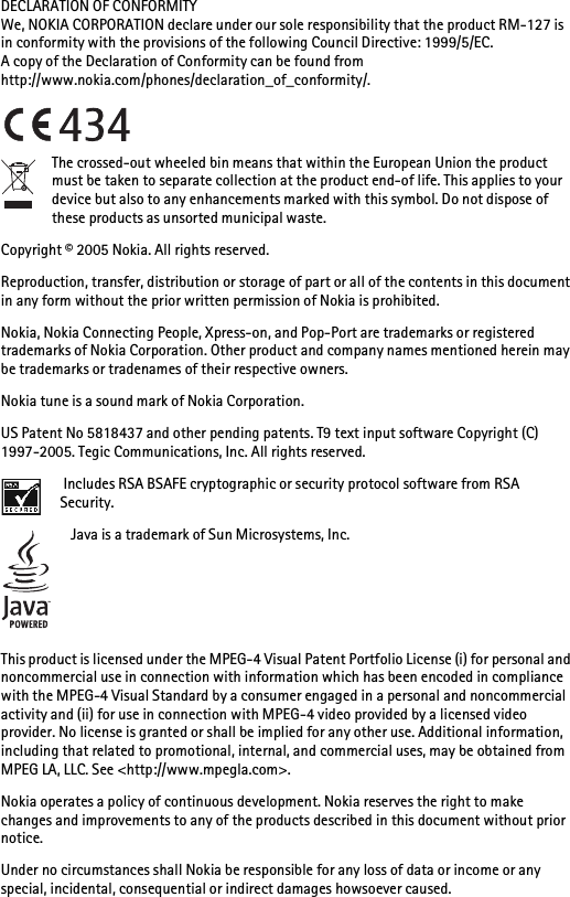 DECLARATION OF CONFORMITYWe, NOKIA CORPORATION declare under our sole responsibility that the product RM-127 is in conformity with the provisions of the following Council Directive: 1999/5/EC.A copy of the Declaration of Conformity can be found from http://www.nokia.com/phones/declaration_of_conformity/.The crossed-out wheeled bin means that within the European Union the product must be taken to separate collection at the product end-of life. This applies to your device but also to any enhancements marked with this symbol. Do not dispose of these products as unsorted municipal waste.Copyright © 2005 Nokia. All rights reserved.Reproduction, transfer, distribution or storage of part or all of the contents in this document in any form without the prior written permission of Nokia is prohibited.Nokia, Nokia Connecting People, Xpress-on, and Pop-Port are trademarks or registered trademarks of Nokia Corporation. Other product and company names mentioned herein may be trademarks or tradenames of their respective owners.Nokia tune is a sound mark of Nokia Corporation.US Patent No 5818437 and other pending patents. T9 text input software Copyright (C) 1997-2005. Tegic Communications, Inc. All rights reserved. Includes RSA BSAFE cryptographic or security protocol software from RSA Security.Java is a trademark of Sun Microsystems, Inc.This product is licensed under the MPEG-4 Visual Patent Portfolio License (i) for personal and noncommercial use in connection with information which has been encoded in compliance with the MPEG-4 Visual Standard by a consumer engaged in a personal and noncommercial activity and (ii) for use in connection with MPEG-4 video provided by a licensed video provider. No license is granted or shall be implied for any other use. Additional information, including that related to promotional, internal, and commercial uses, may be obtained from MPEG LA, LLC. See &lt;http://www.mpegla.com&gt;.Nokia operates a policy of continuous development. Nokia reserves the right to make changes and improvements to any of the products described in this document without prior notice.Under no circumstances shall Nokia be responsible for any loss of data or income or any special, incidental, consequential or indirect damages howsoever caused.