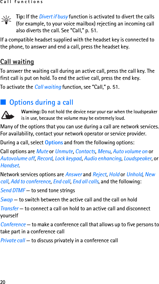 Call functions20Tip: If the Divert if busy function is activated to divert the calls (for example, to your voice mailbox) rejecting an incoming call also diverts the call. See “Call,” p. 51.If a compatible headset supplied with the headset key is connected to the phone, to answer and end a call, press the headset key.Call waitingTo answer the waiting call during an active call, press the call key. The first call is put on hold. To end the active call, press the end key.To activate the Call waiting function, see “Call,” p. 51.■Options during a callWarning: Do not hold the device near your ear when the loudspeaker is in use, because the volume may be extremely loud.Many of the options that you can use during a call are network services. For availability, contact your network operator or service provider.During a call, select Options and from the following options:Call options are Mute or Unmute, Contacts, Menu, Auto volume on or Autovolume off, Record, Lock keypad, Audio enhancing, Loudspeaker, or Handset.Network services options are Answer and Reject, Hold or Unhold, New call, Add to conference, End call, End all calls, and the following:Send DTMF — to send tone stringsSwap — to switch between the active call and the call on holdTransfer — to connect a call on hold to an active call and disconnect yourselfConference — to make a conference call that allows up to five persons to take part in a conference callPrivate call — to discuss privately in a conference call