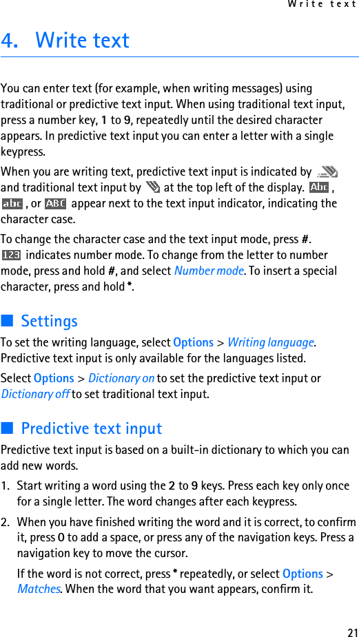 Write text214. Write textYou can enter text (for example, when writing messages) using traditional or predictive text input. When using traditional text input, press a number key, 1 to 9, repeatedly until the desired character appears. In predictive text input you can enter a letter with a single keypress.When you are writing text, predictive text input is indicated by   and traditional text input by   at the top left of the display.  , , or   appear next to the text input indicator, indicating the character case.To change the character case and the text input mode, press #.  indicates number mode. To change from the letter to number mode, press and hold #, and select Number mode. To insert a special character, press and hold *.■SettingsTo set the writing language, select Options &gt; Writing language. Predictive text input is only available for the languages listed.Select Options &gt; Dictionary on to set the predictive text input or Dictionary off to set traditional text input.■Predictive text inputPredictive text input is based on a built-in dictionary to which you can add new words.1. Start writing a word using the 2 to 9 keys. Press each key only once for a single letter. The word changes after each keypress. 2. When you have finished writing the word and it is correct, to confirm it, press 0 to add a space, or press any of the navigation keys. Press a navigation key to move the cursor.If the word is not correct, press * repeatedly, or select Options &gt; Matches. When the word that you want appears, confirm it.