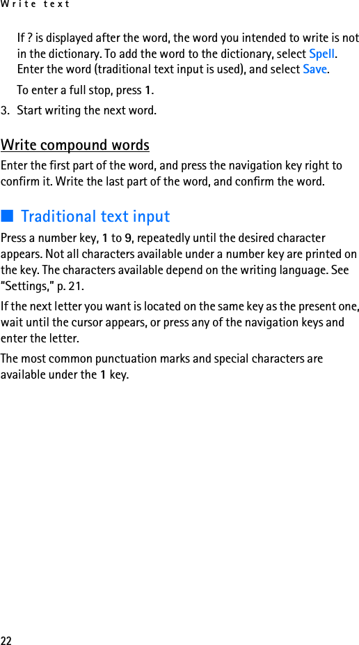 Write text22If ? is displayed after the word, the word you intended to write is not in the dictionary. To add the word to the dictionary, select Spell. Enter the word (traditional text input is used), and select Save.To enter a full stop, press 1.3. Start writing the next word.Write compound wordsEnter the first part of the word, and press the navigation key right to confirm it. Write the last part of the word, and confirm the word.■Traditional text inputPress a number key, 1 to 9, repeatedly until the desired character appears. Not all characters available under a number key are printed on the key. The characters available depend on the writing language. See “Settings,” p. 21.If the next letter you want is located on the same key as the present one, wait until the cursor appears, or press any of the navigation keys and enter the letter.The most common punctuation marks and special characters are available under the 1 key.