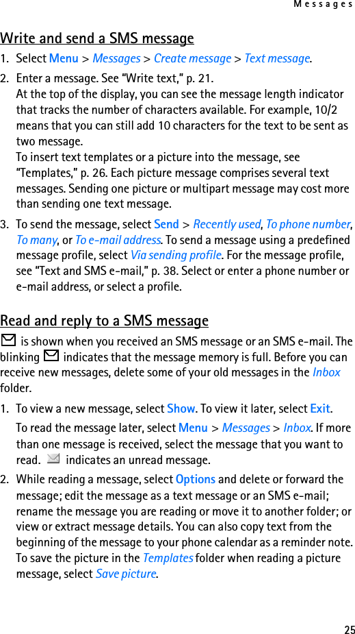 Messages25Write and send a SMS message1. Select Menu &gt; Messages &gt; Create message &gt; Text message.2. Enter a message. See “Write text,” p. 21. At the top of the display, you can see the message length indicator that tracks the number of characters available. For example, 10/2 means that you can still add 10 characters for the text to be sent as two message.To insert text templates or a picture into the message, see “Templates,” p. 26. Each picture message comprises several text messages. Sending one picture or multipart message may cost more than sending one text message.3. To send the message, select Send &gt; Recently used, To phone number, To many, or To e-mail address. To send a message using a predefined message profile, select Via sending profile. For the message profile, see “Text and SMS e-mail,” p. 38. Select or enter a phone number or e-mail address, or select a profile.Read and reply to a SMS message is shown when you received an SMS message or an SMS e-mail. The blinking   indicates that the message memory is full. Before you can receive new messages, delete some of your old messages in the Inbox folder.1. To view a new message, select Show. To view it later, select Exit.To read the message later, select Menu &gt; Messages &gt; Inbox. If more than one message is received, select the message that you want to read.   indicates an unread message.2. While reading a message, select Options and delete or forward the message; edit the message as a text message or an SMS e-mail; rename the message you are reading or move it to another folder; or view or extract message details. You can also copy text from the beginning of the message to your phone calendar as a reminder note. To save the picture in the Templates folder when reading a picture message, select Save picture.