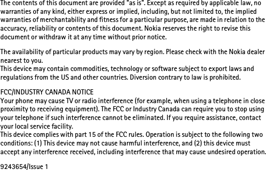The contents of this document are provided &quot;as is&quot;. Except as required by applicable law, no warranties of any kind, either express or implied, including, but not limited to, the implied warranties of merchantability and fitness for a particular purpose, are made in relation to the accuracy, reliability or contents of this document. Nokia reserves the right to revise this document or withdraw it at any time without prior notice.The availability of particular products may vary by region. Please check with the Nokia dealer nearest to you.This device may contain commodities, technology or software subject to export laws and regulations from the US and other countries. Diversion contrary to law is prohibited.FCC/INDUSTRY CANADA NOTICEYour phone may cause TV or radio interference (for example, when using a telephone in close proximity to receiving equipment). The FCC or Industry Canada can require you to stop using your telephone if such interference cannot be eliminated. If you require assistance, contact your local service facility. This device complies with part 15 of the FCC rules. Operation is subject to the following two conditions: (1) This device may not cause harmful interference, and (2) this device must accept any interference received, including interference that may cause undesired operation.9243654/Issue 1