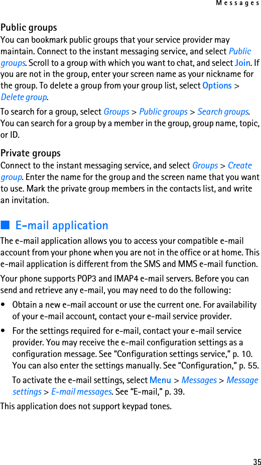 Messages35Public groupsYou can bookmark public groups that your service provider may maintain. Connect to the instant messaging service, and select Public groups. Scroll to a group with which you want to chat, and select Join. If you are not in the group, enter your screen name as your nickname for the group. To delete a group from your group list, select Options &gt; Delete group. To search for a group, select Groups &gt; Public groups &gt; Search groups. You can search for a group by a member in the group, group name, topic, or ID.Private groupsConnect to the instant messaging service, and select Groups &gt; Create group. Enter the name for the group and the screen name that you want to use. Mark the private group members in the contacts list, and write an invitation.■E-mail applicationThe e-mail application allows you to access your compatible e-mail account from your phone when you are not in the office or at home. This e-mail application is different from the SMS and MMS e-mail function.Your phone supports POP3 and IMAP4 e-mail servers. Before you can send and retrieve any e-mail, you may need to do the following: • Obtain a new e-mail account or use the current one. For availability of your e-mail account, contact your e-mail service provider. • For the settings required for e-mail, contact your e-mail service provider. You may receive the e-mail configuration settings as a configuration message. See “Configuration settings service,” p. 10. You can also enter the settings manually. See “Configuration,” p. 55. To activate the e-mail settings, select Menu &gt; Messages &gt; Message settings &gt; E-mail messages. See “E-mail,” p. 39.This application does not support keypad tones.