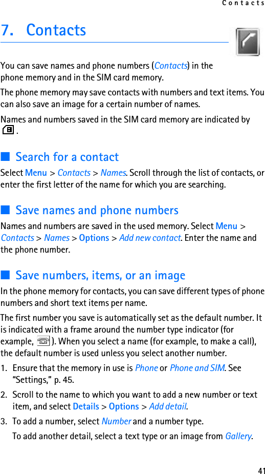 Contacts417. ContactsYou can save names and phone numbers (Contacts) in the phone memory and in the SIM card memory.The phone memory may save contacts with numbers and text items. You can also save an image for a certain number of names.Names and numbers saved in the SIM card memory are indicated by .■Search for a contactSelect Menu &gt; Contacts &gt; Names. Scroll through the list of contacts, or enter the first letter of the name for which you are searching.■Save names and phone numbersNames and numbers are saved in the used memory. Select Menu &gt; Contacts &gt; Names &gt; Options &gt; Add new contact. Enter the name and the phone number.■Save numbers, items, or an imageIn the phone memory for contacts, you can save different types of phone numbers and short text items per name.The first number you save is automatically set as the default number. It is indicated with a frame around the number type indicator (for example,  ). When you select a name (for example, to make a call), the default number is used unless you select another number.1. Ensure that the memory in use is Phone or Phone and SIM. See “Settings,” p. 45.2. Scroll to the name to which you want to add a new number or text item, and select Details &gt; Options &gt; Add detail.3. To add a number, select Number and a number type.To add another detail, select a text type or an image from Gallery.