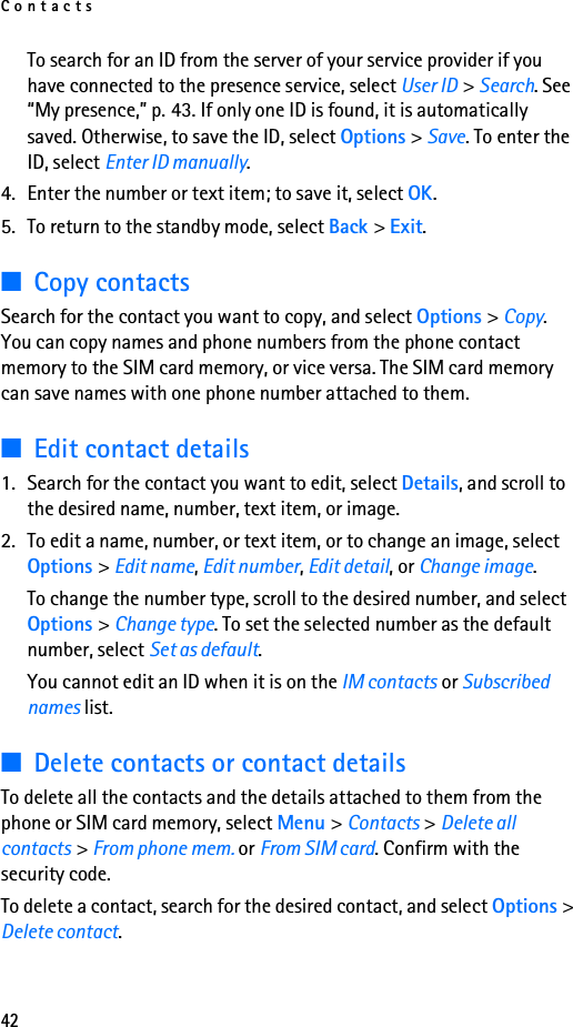Contacts42To search for an ID from the server of your service provider if you have connected to the presence service, select User ID &gt; Search. See “My presence,” p. 43. If only one ID is found, it is automatically saved. Otherwise, to save the ID, select Options &gt; Save. To enter the ID, select Enter ID manually.4. Enter the number or text item; to save it, select OK.5. To return to the standby mode, select Back &gt; Exit.■Copy contactsSearch for the contact you want to copy, and select Options &gt; Copy. You can copy names and phone numbers from the phone contact memory to the SIM card memory, or vice versa. The SIM card memory can save names with one phone number attached to them.■Edit contact details1. Search for the contact you want to edit, select Details, and scroll to the desired name, number, text item, or image.2. To edit a name, number, or text item, or to change an image, select Options &gt; Edit name, Edit number, Edit detail, or Change image.To change the number type, scroll to the desired number, and select Options &gt; Change type. To set the selected number as the default number, select Set as default.You cannot edit an ID when it is on the IM contacts or Subscribed names list.■Delete contacts or contact detailsTo delete all the contacts and the details attached to them from the phone or SIM card memory, select Menu &gt; Contacts &gt; Delete all contacts &gt; From phone mem. or From SIM card. Confirm with the security code.To delete a contact, search for the desired contact, and select Options &gt; Delete contact.