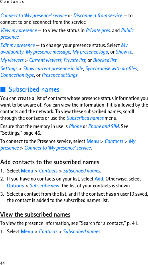 Contacts44Connect to &apos;My presence&apos; service or Disconnect from service — to connect to or disconnect from the serviceView my presence — to view the status in Private pres. and Public presenceEdit my presence — to change your presence status. Select My availability, My presence message, My presence logo, or Show to.My viewers &gt; Current viewers, Private list, or Blocked listSettings &gt; Show current presence in idle, Synchronise with profiles, Connection type, or Presence settings■Subscribed namesYou can create a list of contacts whose presence status information you want to be aware of. You can view the information if it is allowed by the contacts and the network. To view these subscribed names, scroll through the contacts or use the Subscribed names menu.Ensure that the memory in use is Phone or Phone and SIM. See “Settings,” page 45.To connect to the Presence service, select Menu &gt; Contacts &gt; My presence &gt; Connect to &apos;My presence&apos; service.Add contacts to the subscribed names1. Select Menu &gt; Contacts &gt; Subscribed names.2. If you have no contacts on your list, select Add. Otherwise, select Options &gt; Subscribe new. The list of your contacts is shown.3. Select a contact from the list, and if the contact has an user ID saved, the contact is added to the subscribed names list.View the subscribed namesTo view the presence information, see “Search for a contact,” p. 41.1. Select Menu &gt; Contacts &gt; Subscribed names.