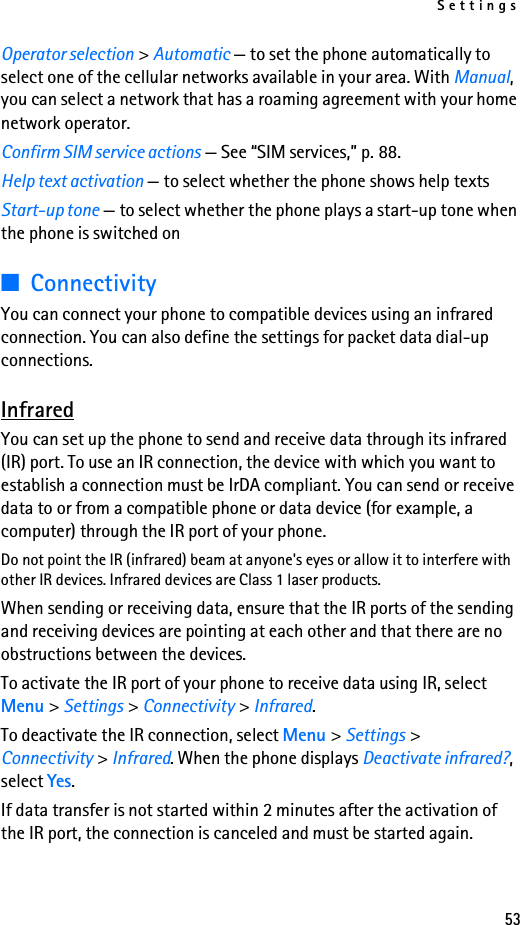 Settings53Operator selection &gt; Automatic — to set the phone automatically to select one of the cellular networks available in your area. With Manual, you can select a network that has a roaming agreement with your home network operator.Confirm SIM service actions — See “SIM services,” p. 88.Help text activation — to select whether the phone shows help textsStart-up tone — to select whether the phone plays a start-up tone when the phone is switched on■ConnectivityYou can connect your phone to compatible devices using an infrared connection. You can also define the settings for packet data dial-up connections. InfraredYou can set up the phone to send and receive data through its infrared (IR) port. To use an IR connection, the device with which you want to establish a connection must be IrDA compliant. You can send or receive data to or from a compatible phone or data device (for example, a computer) through the IR port of your phone.Do not point the IR (infrared) beam at anyone&apos;s eyes or allow it to interfere with other IR devices. Infrared devices are Class 1 laser products.When sending or receiving data, ensure that the IR ports of the sending and receiving devices are pointing at each other and that there are no obstructions between the devices.To activate the IR port of your phone to receive data using IR, select Menu &gt; Settings &gt; Connectivity &gt; Infrared.To deactivate the IR connection, select Menu &gt; Settings &gt; Connectivity &gt; Infrared. When the phone displays Deactivate infrared?, select Yes.If data transfer is not started within 2 minutes after the activation of the IR port, the connection is canceled and must be started again.