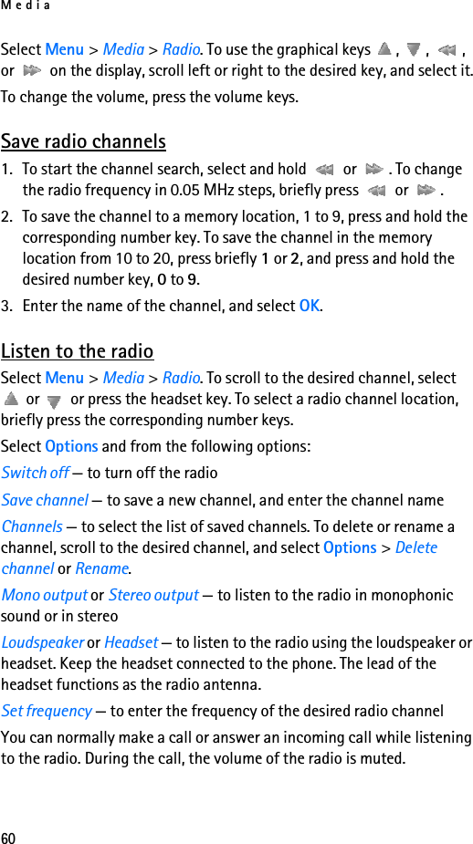 Media60Select Menu &gt; Media &gt; Radio. To use the graphical keys  ,  ,  , or   on the display, scroll left or right to the desired key, and select it.To change the volume, press the volume keys.Save radio channels1. To start the channel search, select and hold   or  . To change the radio frequency in 0.05 MHz steps, briefly press   or  .2. To save the channel to a memory location, 1 to 9, press and hold the corresponding number key. To save the channel in the memory location from 10 to 20, press briefly 1 or 2, and press and hold the desired number key, 0 to 9.3. Enter the name of the channel, and select OK.Listen to the radioSelect Menu &gt; Media &gt; Radio. To scroll to the desired channel, select  or   or press the headset key. To select a radio channel location, briefly press the corresponding number keys.Select Options and from the following options:Switch off — to turn off the radioSave channel — to save a new channel, and enter the channel nameChannels — to select the list of saved channels. To delete or rename a channel, scroll to the desired channel, and select Options &gt; Delete channel or Rename.Mono output or Stereo output — to listen to the radio in monophonic sound or in stereoLoudspeaker or Headset — to listen to the radio using the loudspeaker or headset. Keep the headset connected to the phone. The lead of the headset functions as the radio antenna.Set frequency — to enter the frequency of the desired radio channelYou can normally make a call or answer an incoming call while listening to the radio. During the call, the volume of the radio is muted.