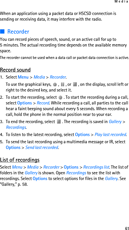 Media61When an application using a packet data or HSCSD connection is sending or receiving data, it may interfere with the radio.■RecorderYou can record pieces of speech, sound, or an active call for up to 5 minutes. The actual recording time depends on the available memory space.The recorder cannot be used when a data call or packet data connection is active.Record sound1. Select Menu &gt; Media &gt; Recorder.To use the graphical keys,  ,  , or  , on the display, scroll left or right to the desired key, and select it.2. To start the recording, select  . To start the recording during a call, select Options &gt; Record. While recording a call, all parties to the call hear a faint beeping sound about every 5 seconds. When recording a call, hold the phone in the normal position near to your ear.3. To end the recording, select  . The recording is saved in Gallery &gt; Recordings.4. To listen to the latest recording, select Options &gt; Play last recorded.5. To send the last recording using a multimedia message or IR, select Options &gt; Send last recorded.List of recordingsSelect Menu &gt; Media &gt; Recorder &gt; Options &gt; Recordings list. The list of folders in the Gallery is shown. Open Recordings to see the list with recordings. Select Options to select options for files in the Gallery. See “Gallery,” p. 58.