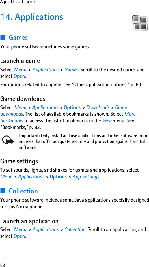 Applications6814. Applications■GamesYour phone software includes some games. Launch a gameSelect Menu &gt; Applications &gt; Games. Scroll to the desired game, and select Open.For options related to a game, see “Other application options,” p. 69.Game downloadsSelect Menu &gt; Applications &gt; Options &gt; Downloads &gt; Game downloads. The list of available bookmarks is shown. Select More bookmarks to access the list of bookmarks in the Web menu. See “Bookmarks,” p. 82.Important: Only install and use applications and other software from sources that offer adequate security and protection against harmful software.Game settingsTo set sounds, lights, and shakes for games and applications, select Menu &gt; Applications &gt; Options &gt; App. settings.■CollectionYour phone software includes some Java applications specially designed for this Nokia phone. Launch an applicationSelect Menu &gt; Applications &gt; Collection. Scroll to an application, and select Open.