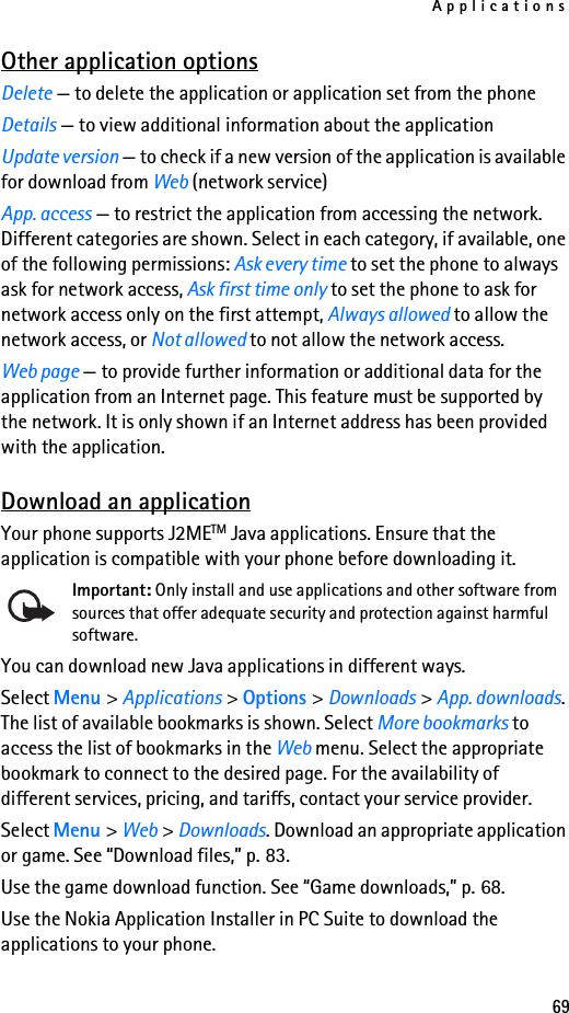 Applications69Other application optionsDelete — to delete the application or application set from the phoneDetails — to view additional information about the applicationUpdate version — to check if a new version of the application is available for download from Web (network service)App. access — to restrict the application from accessing the network. Different categories are shown. Select in each category, if available, one of the following permissions: Ask every time to set the phone to always ask for network access, Ask first time only to set the phone to ask for network access only on the first attempt, Always allowed to allow the network access, or Not allowed to not allow the network access.Web page — to provide further information or additional data for the application from an Internet page. This feature must be supported by the network. It is only shown if an Internet address has been provided with the application.Download an applicationYour phone supports J2METM Java applications. Ensure that the application is compatible with your phone before downloading it.Important: Only install and use applications and other software from sources that offer adequate security and protection against harmful software.You can download new Java applications in different ways.Select Menu &gt; Applications &gt; Options &gt; Downloads &gt; App. downloads. The list of available bookmarks is shown. Select More bookmarks to access the list of bookmarks in the Web menu. Select the appropriate bookmark to connect to the desired page. For the availability of different services, pricing, and tariffs, contact your service provider.Select Menu &gt; Web &gt; Downloads. Download an appropriate application or game. See “Download files,” p. 83.Use the game download function. See “Game downloads,” p. 68.Use the Nokia Application Installer in PC Suite to download the applications to your phone.
