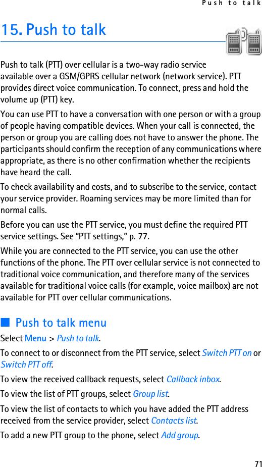 Push to talk7115. Push to talkPush to talk (PTT) over cellular is a two-way radio service available over a GSM/GPRS cellular network (network service). PTT provides direct voice communication. To connect, press and hold the volume up (PTT) key.You can use PTT to have a conversation with one person or with a group of people having compatible devices. When your call is connected, the person or group you are calling does not have to answer the phone. The participants should confirm the reception of any communications where appropriate, as there is no other confirmation whether the recipients have heard the call.To check availability and costs, and to subscribe to the service, contact your service provider. Roaming services may be more limited than for normal calls.Before you can use the PTT service, you must define the required PTT service settings. See “PTT settings,” p. 77.While you are connected to the PTT service, you can use the other functions of the phone. The PTT over cellular service is not connected to traditional voice communication, and therefore many of the services available for traditional voice calls (for example, voice mailbox) are not available for PTT over cellular communications.■Push to talk menuSelect Menu &gt; Push to talk.To connect to or disconnect from the PTT service, select Switch PTT on or Switch PTT off.To view the received callback requests, select Callback inbox.To view the list of PTT groups, select Group list.To view the list of contacts to which you have added the PTT address received from the service provider, select Contacts list.To add a new PTT group to the phone, select Add group.