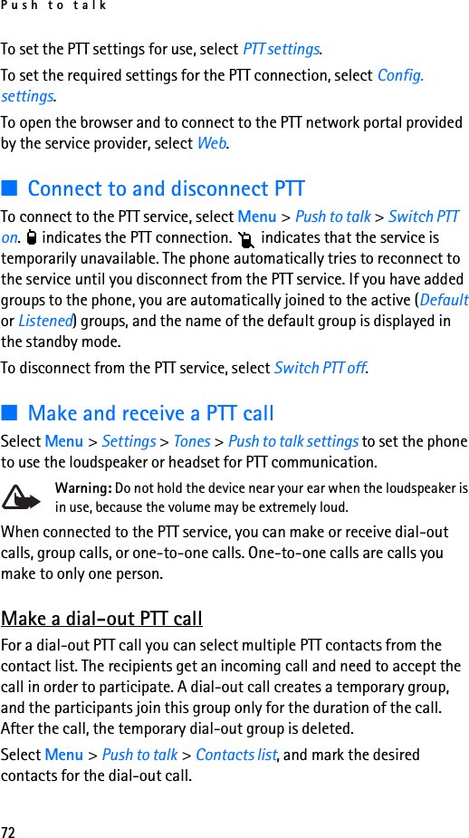 Push to talk72To set the PTT settings for use, select PTT settings.To set the required settings for the PTT connection, select Config. settings.To open the browser and to connect to the PTT network portal provided by the service provider, select Web.■Connect to and disconnect PTT To connect to the PTT service, select Menu &gt; Push to talk &gt; Switch PTT on.   indicates the PTT connection.   indicates that the service is temporarily unavailable. The phone automatically tries to reconnect to the service until you disconnect from the PTT service. If you have added groups to the phone, you are automatically joined to the active (Default or Listened) groups, and the name of the default group is displayed in the standby mode.To disconnect from the PTT service, select Switch PTT off.■Make and receive a PTT callSelect Menu &gt; Settings &gt; Tones &gt; Push to talk settings to set the phone to use the loudspeaker or headset for PTT communication.Warning: Do not hold the device near your ear when the loudspeaker is in use, because the volume may be extremely loud.When connected to the PTT service, you can make or receive dial-out calls, group calls, or one-to-one calls. One-to-one calls are calls you make to only one person.Make a dial-out PTT callFor a dial-out PTT call you can select multiple PTT contacts from the contact list. The recipients get an incoming call and need to accept the call in order to participate. A dial-out call creates a temporary group, and the participants join this group only for the duration of the call. After the call, the temporary dial-out group is deleted.Select Menu &gt; Push to talk &gt; Contacts list, and mark the desired contacts for the dial-out call.