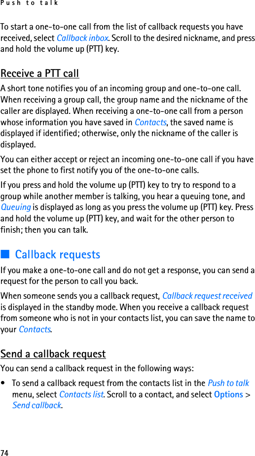 Push to talk74To start a one-to-one call from the list of callback requests you have received, select Callback inbox. Scroll to the desired nickname, and press and hold the volume up (PTT) key.Receive a PTT callA short tone notifies you of an incoming group and one-to-one call. When receiving a group call, the group name and the nickname of the caller are displayed. When receiving a one-to-one call from a person whose information you have saved in Contacts, the saved name is displayed if identified; otherwise, only the nickname of the caller is displayed.You can either accept or reject an incoming one-to-one call if you have set the phone to first notify you of the one-to-one calls.If you press and hold the volume up (PTT) key to try to respond to a group while another member is talking, you hear a queuing tone, and Queuing is displayed as long as you press the volume up (PTT) key. Press and hold the volume up (PTT) key, and wait for the other person to finish; then you can talk.■Callback requestsIf you make a one-to-one call and do not get a response, you can send a request for the person to call you back.When someone sends you a callback request, Callback request received is displayed in the standby mode. When you receive a callback request from someone who is not in your contacts list, you can save the name to your Contacts.Send a callback requestYou can send a callback request in the following ways:• To send a callback request from the contacts list in the Push to talk menu, select Contacts list. Scroll to a contact, and select Options &gt; Send callback.