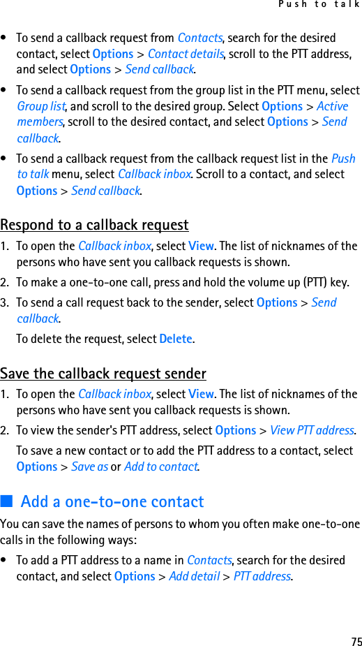 Push to talk75• To send a callback request from Contacts, search for the desired contact, select Options &gt; Contact details, scroll to the PTT address, and select Options &gt; Send callback.• To send a callback request from the group list in the PTT menu, select Group list, and scroll to the desired group. Select Options &gt; Active members, scroll to the desired contact, and select Options &gt; Send callback.• To send a callback request from the callback request list in the Push to talk menu, select Callback inbox. Scroll to a contact, and select Options &gt; Send callback.Respond to a callback request1. To open the Callback inbox, select View. The list of nicknames of the persons who have sent you callback requests is shown.2. To make a one-to-one call, press and hold the volume up (PTT) key.3. To send a call request back to the sender, select Options &gt; Send callback.To delete the request, select Delete.Save the callback request sender1. To open the Callback inbox, select View. The list of nicknames of the persons who have sent you callback requests is shown.2. To view the sender&apos;s PTT address, select Options &gt; View PTT address.To save a new contact or to add the PTT address to a contact, select Options &gt; Save as or Add to contact.■Add a one-to-one contactYou can save the names of persons to whom you often make one-to-one calls in the following ways:• To add a PTT address to a name in Contacts, search for the desired contact, and select Options &gt; Add detail &gt; PTT address.