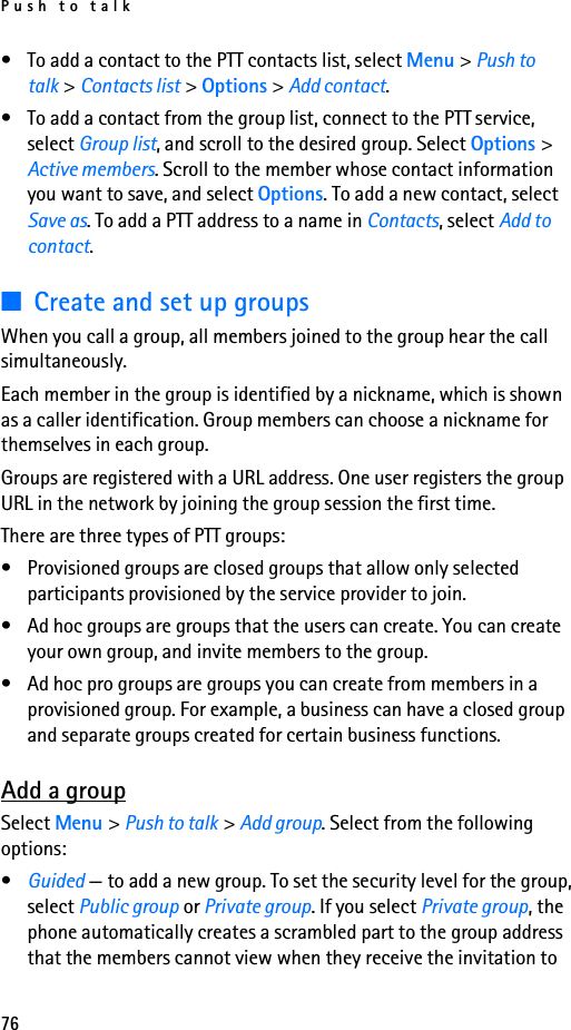 Push to talk76• To add a contact to the PTT contacts list, select Menu &gt; Push to talk &gt; Contacts list &gt; Options &gt; Add contact.• To add a contact from the group list, connect to the PTT service, select Group list, and scroll to the desired group. Select Options &gt; Active members. Scroll to the member whose contact information you want to save, and select Options. To add a new contact, select Save as. To add a PTT address to a name in Contacts, select Add to contact.■Create and set up groupsWhen you call a group, all members joined to the group hear the call simultaneously.Each member in the group is identified by a nickname, which is shown as a caller identification. Group members can choose a nickname for themselves in each group.Groups are registered with a URL address. One user registers the group URL in the network by joining the group session the first time.There are three types of PTT groups:• Provisioned groups are closed groups that allow only selected participants provisioned by the service provider to join.• Ad hoc groups are groups that the users can create. You can create your own group, and invite members to the group.• Ad hoc pro groups are groups you can create from members in a provisioned group. For example, a business can have a closed group and separate groups created for certain business functions.Add a groupSelect Menu &gt; Push to talk &gt; Add group. Select from the following options:•Guided — to add a new group. To set the security level for the group, select Public group or Private group. If you select Private group, the phone automatically creates a scrambled part to the group address that the members cannot view when they receive the invitation to 