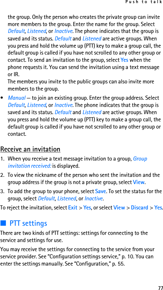 Push to talk77the group. Only the person who creates the private group can invite more members to the group. Enter the name for the group. Select Default, Listened, or Inactive. The phone indicates that the group is saved and its status. Default and Listened are active groups. When you press and hold the volume up (PTT) key to make a group call, the default group is called if you have not scrolled to any other group or contact. To send an invitation to the group, select Yes when the phone requests it. You can send the invitation using a text message or IR.The members you invite to the public groups can also invite more members to the group.•Manual — to join an existing group. Enter the group address. Select Default, Listened, or Inactive. The phone indicates that the group is saved and its status. Default and Listened are active groups. When you press and hold the volume up (PTT) key to make a group call, the default group is called if you have not scrolled to any other group or contact.Receive an invitation1. When you receive a text message invitation to a group, Group invitation received: is displayed.2. To view the nickname of the person who sent the invitation and the group address if the group is not a private group, select View.3. To add the group to your phone, select Save. To set the status for the group, select Default, Listened, or Inactive.To reject the invitation, select Exit &gt; Yes, or select View &gt; Discard &gt; Yes.■PTT settingsThere are two kinds of PTT settings: settings for connecting to the service and settings for use.You may receive the settings for connecting to the service from your service provider. See “Configuration settings service,” p. 10. You can enter the settings manually. See “Configuration,” p. 55.