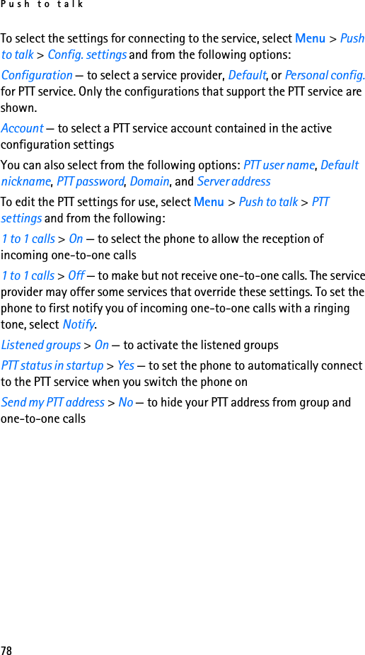 Push to talk78To select the settings for connecting to the service, select Menu &gt; Push to talk &gt; Config. settings and from the following options:Configuration — to select a service provider, Default, or Personal config. for PTT service. Only the configurations that support the PTT service are shown.Account — to select a PTT service account contained in the active configuration settingsYou can also select from the following options: PTT user name, Default nickname, PTT password, Domain, and Server addressTo edit the PTT settings for use, select Menu &gt; Push to talk &gt; PTT settings and from the following:1 to 1 calls &gt; On — to select the phone to allow the reception of incoming one-to-one calls1 to 1 calls &gt; Off — to make but not receive one-to-one calls. The service provider may offer some services that override these settings. To set the phone to first notify you of incoming one-to-one calls with a ringing tone, select Notify.Listened groups &gt; On — to activate the listened groupsPTT status in startup &gt; Yes — to set the phone to automatically connect to the PTT service when you switch the phone onSend my PTT address &gt; No — to hide your PTT address from group and one-to-one calls