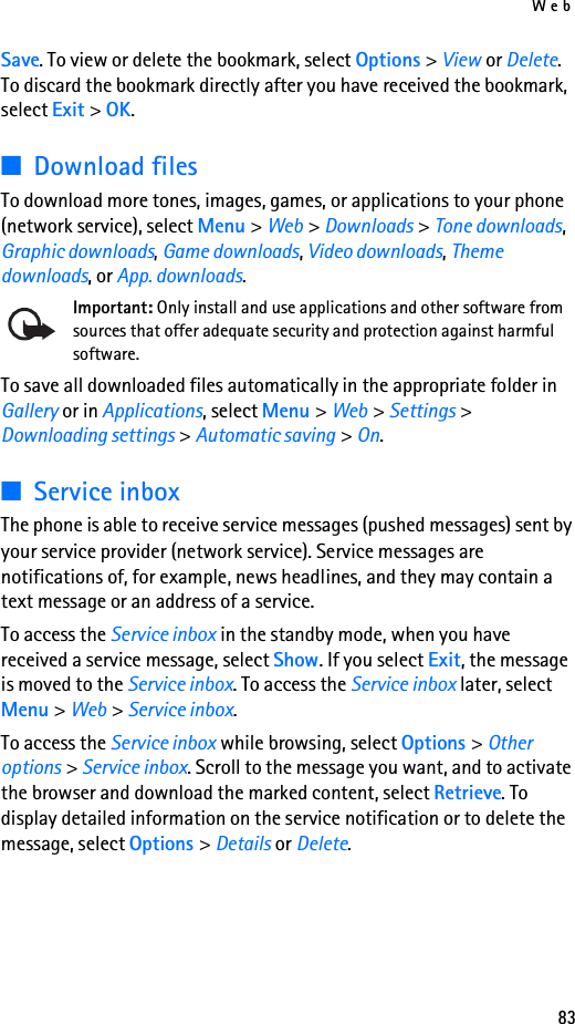 Web83Save. To view or delete the bookmark, select Options &gt; View or Delete. To discard the bookmark directly after you have received the bookmark, select Exit &gt; OK.■Download filesTo download more tones, images, games, or applications to your phone (network service), select Menu &gt; Web &gt; Downloads &gt; Tone downloads, Graphic downloads, Game downloads, Video downloads, Theme downloads, or App. downloads.Important: Only install and use applications and other software from sources that offer adequate security and protection against harmful software.To save all downloaded files automatically in the appropriate folder in Gallery or in Applications, select Menu &gt; Web &gt; Settings &gt; Downloading settings &gt; Automatic saving &gt; On.■Service inboxThe phone is able to receive service messages (pushed messages) sent by your service provider (network service). Service messages are notifications of, for example, news headlines, and they may contain a text message or an address of a service.To access the Service inbox in the standby mode, when you have received a service message, select Show. If you select Exit, the message is moved to the Service inbox. To access the Service inbox later, select Menu &gt; Web &gt; Service inbox.To access the Service inbox while browsing, select Options &gt; Other options &gt; Service inbox. Scroll to the message you want, and to activate the browser and download the marked content, select Retrieve. To display detailed information on the service notification or to delete the message, select Options &gt; Details or Delete.