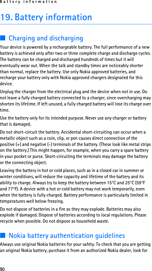 Battery information9019. Battery information■Charging and dischargingYour device is powered by a rechargeable battery. The full performance of a new battery is achieved only after two or three complete charge and discharge cycles. The battery can be charged and discharged hundreds of times but it will eventually wear out. When the talk and standby times are noticeably shorter than normal, replace the battery. Use only Nokia approved batteries, and recharge your battery only with Nokia approved chargers designated for this device.Unplug the charger from the electrical plug and the device when not in use. Do not leave a fully charged battery connected to a charger, since overcharging may shorten its lifetime. If left unused, a fully charged battery will lose its charge over time.Use the battery only for its intended purpose. Never use any charger or battery that is damaged.Do not short-circuit the battery. Accidental short-circuiting can occur when a metallic object such as a coin, clip, or pen causes direct connection of the positive (+) and negative (-) terminals of the battery. (These look like metal strips on the battery.) This might happen, for example, when you carry a spare battery in your pocket or purse. Short-circuiting the terminals may damage the battery or the connecting object.Leaving the battery in hot or cold places, such as in a closed car in summer or winter conditions, will reduce the capacity and lifetime of the battery and its ability to charge. Always try to keep the battery between 15°C and 25°C (59°F and 77°F). A device with a hot or cold battery may not work temporarily, even when the battery is fully charged. Battery performance is particularly limited in temperatures well below freezing.Do not dispose of batteries in a fire as they may explode. Batteries may also explode if damaged. Dispose of batteries according to local regulations. Please recycle when possible. Do not dispose as household waste.■Nokia battery authentication guidelinesAlways use original Nokia batteries for your safety. To check that you are getting an original Nokia battery, purchase it from an authorized Nokia dealer, look for 