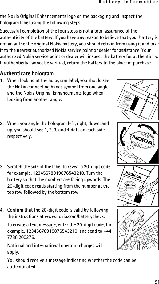 Battery information91the Nokia Original Enhancements logo on the packaging and inspect the hologram label using the following steps:Successful completion of the four steps is not a total assurance of the authenticity of the battery. If you have any reason to believe that your battery is not an authentic original Nokia battery, you should refrain from using it and take it to the nearest authorized Nokia service point or dealer for assistance. Your authorized Nokia service point or dealer will inspect the battery for authenticity. If authenticity cannot be verified, return the battery to the place of purchase.Authenticate hologram1. When looking at the hologram label, you should see the Nokia connecting hands symbol from one angle and the Nokia Original Enhancements logo when looking from another angle.2. When you angle the hologram left, right, down, and up, you should see 1, 2, 3, and 4 dots on each side respectively.3. Scratch the side of the label to reveal a 20-digit code, for example, 12345678919876543210. Turn the battery so that the numbers are facing upwards. The 20-digit code reads starting from the number at the top row followed by the bottom row.4. Confirm that the 20-digit code is valid by following the instructions at www.nokia.com/batterycheck.To create a text message, enter the 20-digit code, for example, 12345678919876543210, and send to +44 7786 200276.National and international operator charges will apply.You should receive a message indicating whether the code can be authenticated.