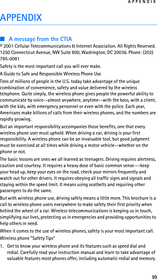 APPENDIX99APPENDIX■A message from the CTIA© 2001 Cellular Telecommunications &amp; Internet Association. All Rights Reserved. 1250 Connecticut Avenue, NW Suite 800, Washington, DC 20036. Phone: (202) 785-0081Safety is the most important call you will ever make.A Guide to Safe and Responsible Wireless Phone UseTens of millions of people in the U.S. today take advantage of the unique combination of convenience, safety and value delivered by the wireless telephone. Quite simply, the wireless phone gives people the powerful ability to communicate by voice--almost anywhere, anytime--with the boss, with a client, with the kids, with emergency personnel or even with the police. Each year, Americans make billions of calls from their wireless phones, and the numbers are rapidly growing.But an important responsibility accompanies those benefits, one that every wireless phone user must uphold. When driving a car, driving is your first responsibility. A wireless phone can be an invaluable tool, but good judgment must be exercised at all times while driving a motor vehicle--whether on the phone or not.The basic lessons are ones we all learned as teenagers. Driving requires alertness, caution and courtesy. It requires a heavy dose of basic common sense---keep your head up, keep your eyes on the road, check your mirrors frequently and watch out for other drivers. It requires obeying all traffic signs and signals and staying within the speed limit. It means using seatbelts and requiring other passengers to do the same.But with wireless phone use, driving safely means a little more. This brochure is a call to wireless phone users everywhere to make safety their first priority when behind the wheel of a car. Wireless telecommunications is keeping us in touch, simplifying our lives, protecting us in emergencies and providing opportunities to help others in need.When it comes to the use of wireless phones, safety is your most important call.Wireless phone &quot;Safety Tips&quot;1. Get to know your wireless phone and its features such as speed dial and redial. Carefully read your instruction manual and learn to take advantage of valuable features most phones offer, including automatic redial and memory. 