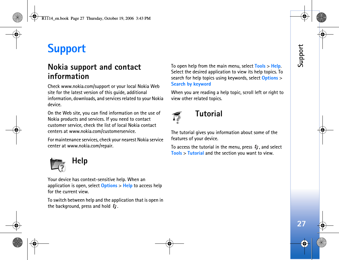 Support27SupportNokia support and contact informationCheck www.nokia.com/support or your local Nokia Web site for the latest version of this guide, additional information, downloads, and services related to your Nokia device.On the Web site, you can find information on the use of Nokia products and services. If you need to contact customer service, check the list of local Nokia contact centers at www.nokia.com/customerservice.For maintenance services, check your nearest Nokia service center at www.nokia.com/repair.HelpYour device has context-sensitive help. When an application is open, select Options &gt; Help to access help for the current view.To switch between help and the application that is open in the background, press and hold  .To open help from the main menu, select Tools &gt; Help. Select the desired application to view its help topics. To search for help topics using keywords, select Options &gt; Search by keywordWhen you are reading a help topic, scroll left or right to view other related topics.TutorialThe tutorial gives you information about some of the features of your device.To access the tutorial in the menu, press  , and select Tools &gt; Tutorial and the section you want to view. R1114_en.book  Page 27  Thursday, October 19, 2006  3:43 PM