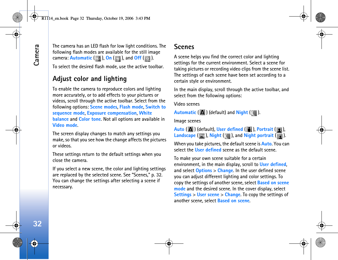 Camera32The camera has an LED flash for low light conditions. The following flash modes are available for the still image camera: Automatic (), On (), and Off ().To select the desired flash mode, use the active toolbar.Adjust color and lightingTo enable the camera to reproduce colors and lighting more accurately, or to add effects to your pictures or videos, scroll through the active toolbar. Select from the following options: Scene modes, Flash mode, Switch to sequence mode, Exposure compensation, White balance and Color tone. Not all options are available in Video mode.The screen display changes to match any settings you make, so that you see how the change affects the pictures or videos.These settings return to the default settings when you close the camera.If you select a new scene, the color and lighting settings are replaced by the selected scene. See &quot;Scenes,&quot; p. 32. You can change the settings after selecting a scene if necessary.ScenesA scene helps you find the correct color and lighting settings for the current environment. Select a scene for taking pictures or recording video clips from the scene list. The settings of each scene have been set according to a certain style or environment. In the main display, scroll through the active toolbar, and select from the following options:Video scenesAutomatic ( ) (default) and Night ().Image scenesAuto ( ) (default), User defined (), Portrait (), Landscape (), Night (), and Night portrait ().When you take pictures, the default scene is Auto. You can select the User defined scene as the default scene.To make your own scene suitable for a certain environment, in the main display, scroll to User defined, and select Options &gt; Change. In the user defined scene you can adjust different lighting and color settings. To copy the settings of another scene, select Based on scene mode and the desired scene. In the cover display, select Settings &gt; User scene &gt; Change. To copy the settings of another scene, select Based on scene.R1114_en.book  Page 32  Thursday, October 19, 2006  3:43 PM