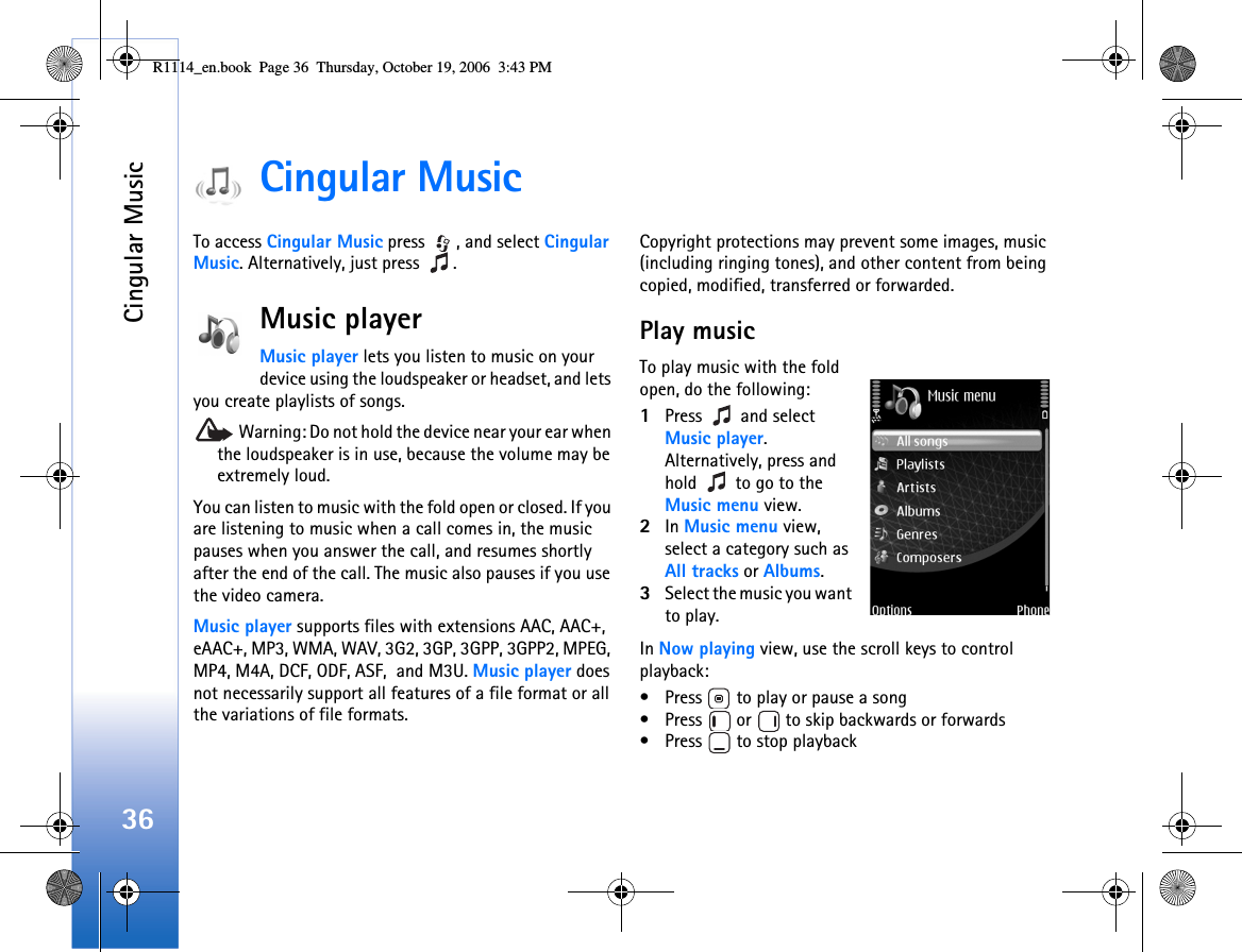 Cingular Music36Cingular MusicTo access Cingular Music press  , and select Cingular Music. Alternatively, just press  .Music playerMusic player lets you listen to music on your device using the loudspeaker or headset, and lets you create playlists of songs. Warning: Do not hold the device near your ear when the loudspeaker is in use, because the volume may be extremely loud. You can listen to music with the fold open or closed. If you are listening to music when a call comes in, the music pauses when you answer the call, and resumes shortly after the end of the call. The music also pauses if you use the video camera.Music player supports files with extensions AAC, AAC+, eAAC+, MP3, WMA, WAV, 3G2, 3GP, 3GPP, 3GPP2, MPEG, MP4, M4A, DCF, ODF, ASF,  and M3U. Music player does not necessarily support all features of a file format or all the variations of file formats.  Copyright protections may prevent some images, music (including ringing tones), and other content from being copied, modified, transferred or forwarded.Play musicTo play music with the fold open, do the following:1Press  and select Music player. Alternatively, press and hold   to go to the Music menu view.2In Music menu view, select a category such as All tracks or Albums. 3Select the music you want to play. In Now playing view, use the scroll keys to control playback:• Press   to play or pause a song• Press   or   to skip backwards or forwards• Press   to stop playbackR1114_en.book  Page 36  Thursday, October 19, 2006  3:43 PM