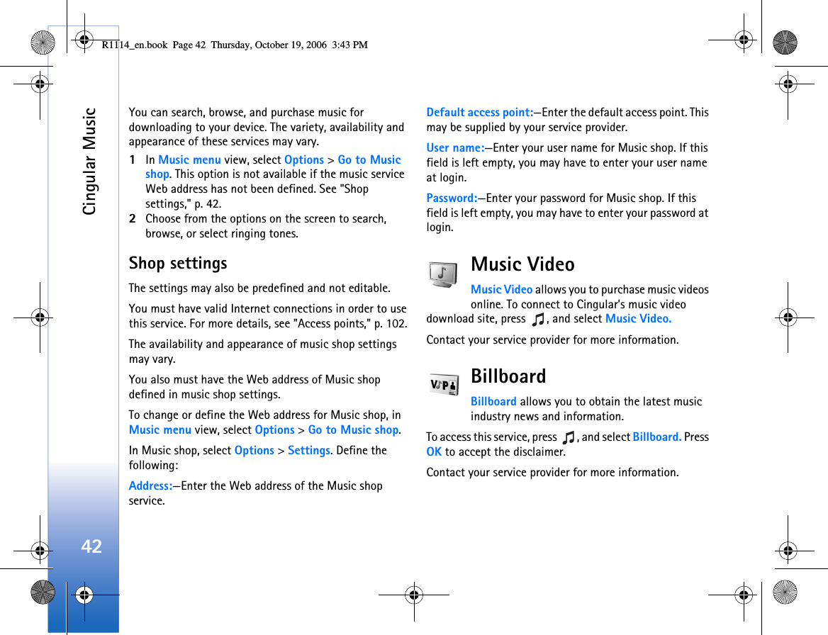 Cingular Music42You can search, browse, and purchase music for downloading to your device. The variety, availability and appearance of these services may vary.1In Music menu view, select Options &gt; Go to Music shop. This option is not available if the music service Web address has not been defined. See &quot;Shop settings,&quot; p. 42.2Choose from the options on the screen to search, browse, or select ringing tones.Shop settingsThe settings may also be predefined and not editable.You must have valid Internet connections in order to use this service. For more details, see &quot;Access points,&quot; p. 102.The availability and appearance of music shop settings may vary.You also must have the Web address of Music shop defined in music shop settings.To change or define the Web address for Music shop, in Music menu view, select Options &gt; Go to Music shop. In Music shop, select Options &gt; Settings. Define the following:Address:—Enter the Web address of the Music shop service.Default access point:—Enter the default access point. This may be supplied by your service provider.User name:—Enter your user name for Music shop. If this field is left empty, you may have to enter your user name at login.Password:—Enter your password for Music shop. If this field is left empty, you may have to enter your password at login.Music VideoMusic Video allows you to purchase music videos online. To connect to Cingular’s music video download site, press  , and select Music Video.Contact your service provider for more information.BillboardBillboard allows you to obtain the latest music industry news and information.To access this service, press  , and select Billboard. Press OK to accept the disclaimer.Contact your service provider for more information.R1114_en.book  Page 42  Thursday, October 19, 2006  3:43 PM