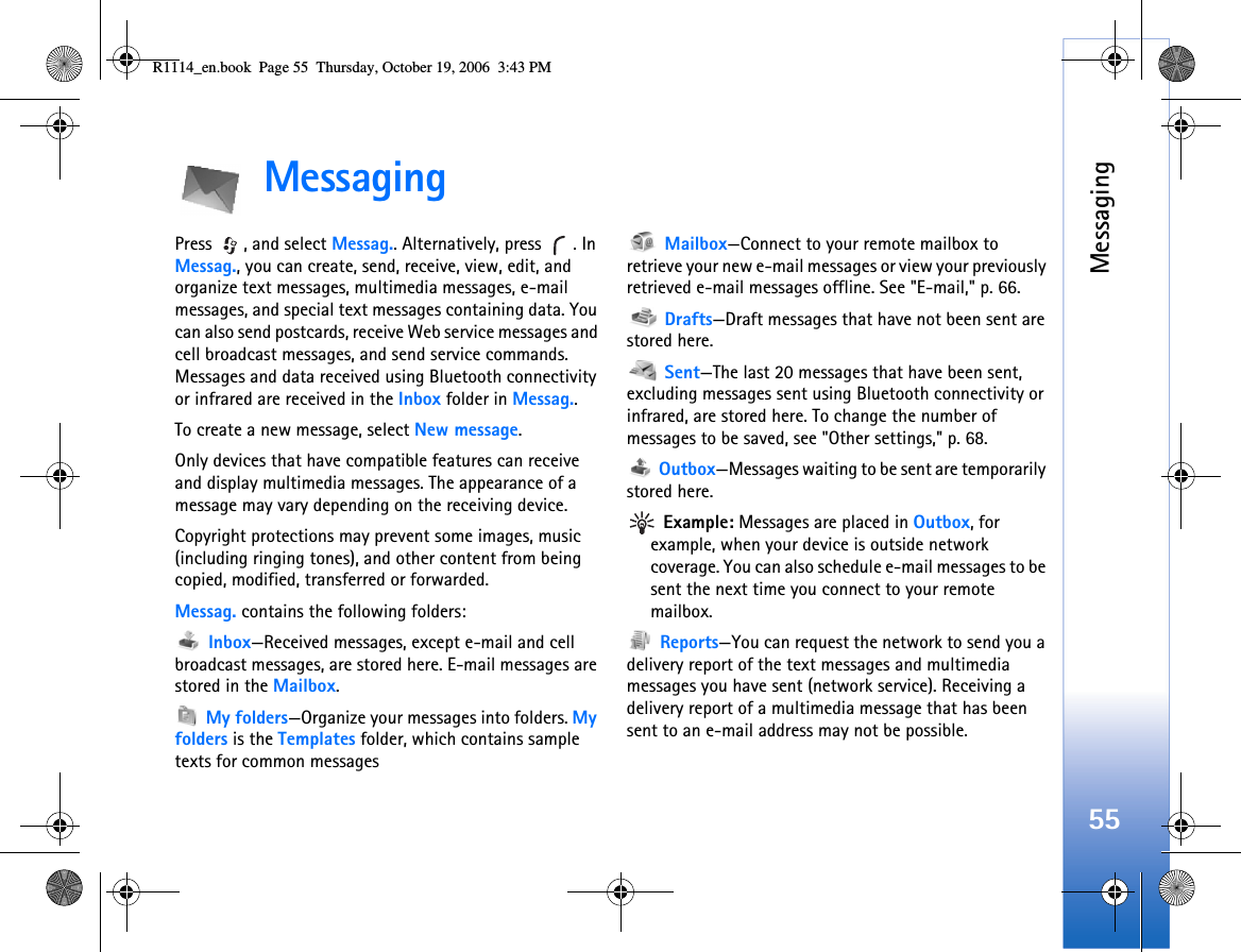 Messaging55MessagingPress , and select Messag.. Alternatively, press  . In Messag., you can create, send, receive, view, edit, and organize text messages, multimedia messages, e-mail messages, and special text messages containing data. You can also send postcards, receive Web service messages and cell broadcast messages, and send service commands. Messages and data received using Bluetooth connectivity or infrared are received in the Inbox folder in Messag..To create a new message, select New message.Only devices that have compatible features can receive and display multimedia messages. The appearance of a message may vary depending on the receiving device.Copyright protections may prevent some images, music (including ringing tones), and other content from being copied, modified, transferred or forwarded.Messag. contains the following folders: Inbox—Received messages, except e-mail and cell broadcast messages, are stored here. E-mail messages are stored in the Mailbox. My folders—Organize your messages into folders. My folders is the Templates folder, which contains sample texts for common messages Mailbox—Connect to your remote mailbox to retrieve your new e-mail messages or view your previously retrieved e-mail messages offline. See &quot;E-mail,&quot; p. 66. Drafts—Draft messages that have not been sent are stored here. Sent—The last 20 messages that have been sent, excluding messages sent using Bluetooth connectivity or infrared, are stored here. To change the number of messages to be saved, see &quot;Other settings,&quot; p. 68. Outbox—Messages waiting to be sent are temporarily stored here. Example: Messages are placed in Outbox, for example, when your device is outside network coverage. You can also schedule e-mail messages to be sent the next time you connect to your remote mailbox. Reports—You can request the network to send you a delivery report of the text messages and multimedia messages you have sent (network service). Receiving a delivery report of a multimedia message that has been sent to an e-mail address may not be possible.R1114_en.book  Page 55  Thursday, October 19, 2006  3:43 PM