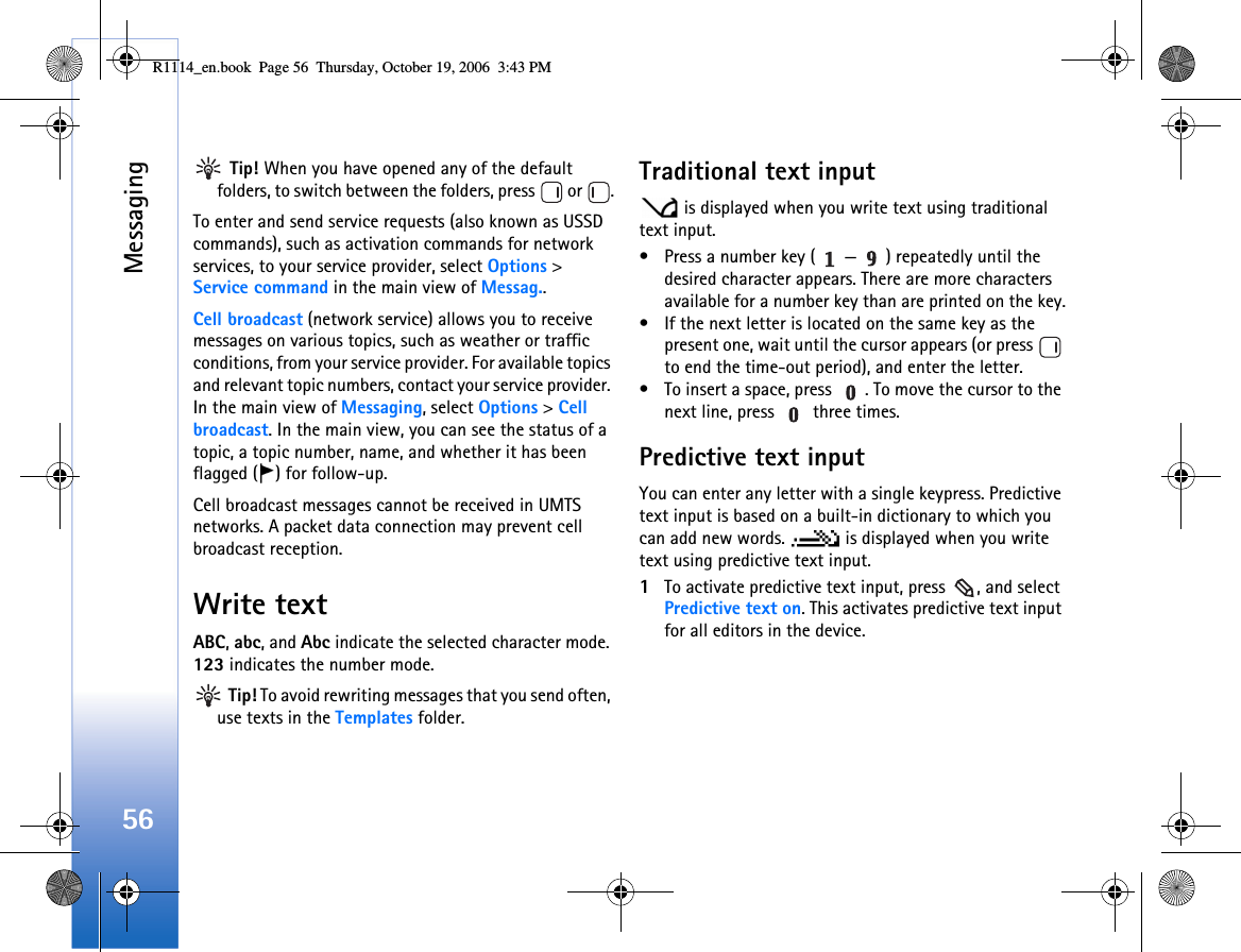 Messaging56 Tip! When you have opened any of the default folders, to switch between the folders, press   or  .To enter and send service requests (also known as USSD commands), such as activation commands for network services, to your service provider, select Options &gt; Service command in the main view of Messag..Cell broadcast (network service) allows you to receive messages on various topics, such as weather or traffic conditions, from your service provider. For available topics and relevant topic numbers, contact your service provider. In the main view of Messaging, select Options &gt; Cell broadcast. In the main view, you can see the status of a topic, a topic number, name, and whether it has been flagged ( ) for follow-up.Cell broadcast messages cannot be received in UMTS networks. A packet data connection may prevent cell broadcast reception.Write textABC, abc, and Abc indicate the selected character mode. 123 indicates the number mode. Tip! To avoid rewriting messages that you send often, use texts in the Templates folder.Traditional text input is displayed when you write text using traditional text input.• Press a number key ( — ) repeatedly until the desired character appears. There are more characters available for a number key than are printed on the key.• If the next letter is located on the same key as the present one, wait until the cursor appears (or press   to end the time-out period), and enter the letter.• To insert a space, press  . To move the cursor to the next line, press   three times.Predictive text inputYou can enter any letter with a single keypress. Predictive text input is based on a built-in dictionary to which you can add new words.   is displayed when you write text using predictive text input.1To activate predictive text input, press  , and select Predictive text on. This activates predictive text input for all editors in the device.R1114_en.book  Page 56  Thursday, October 19, 2006  3:43 PM