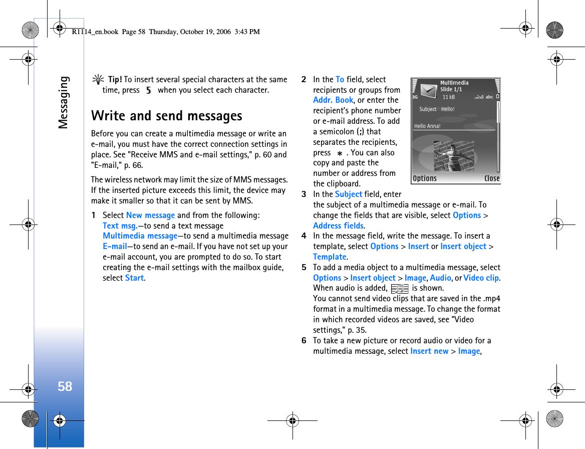 Messaging58 Tip! To insert several special characters at the same time, press   when you select each character.Write and send messagesBefore you can create a multimedia message or write an e-mail, you must have the correct connection settings in place. See &quot;Receive MMS and e-mail settings,&quot; p. 60 and &quot;E-mail,&quot; p. 66.The wireless network may limit the size of MMS messages. If the inserted picture exceeds this limit, the device may make it smaller so that it can be sent by MMS.1Select New message and from the following:Text msg.—to send a text messageMultimedia message—to send a multimedia messageE-mail—to send an e-mail. If you have not set up your e-mail account, you are prompted to do so. To start creating the e-mail settings with the mailbox guide, select Start.2In the To field, select recipients or groups from Addr. Book, or enter the recipient’s phone number or e-mail address. To add a semicolon (;) that separates the recipients, press  . You can also copy and paste the number or address from the clipboard.3In the Subject field, enter the subject of a multimedia message or e-mail. To change the fields that are visible, select Options &gt; Address fields.4In the message field, write the message. To insert a template, select Options &gt; Insert or Insert object &gt; Template.5To add a media object to a multimedia message, select Options &gt; Insert object &gt; Image, Audio, or Video clip. When audio is added,   is shown.You cannot send video clips that are saved in the .mp4 format in a multimedia message. To change the format in which recorded videos are saved, see &quot;Video settings,&quot; p. 35.6To take a new picture or record audio or video for a multimedia message, select Insert new &gt; Image, R1114_en.book  Page 58  Thursday, October 19, 2006  3:43 PM