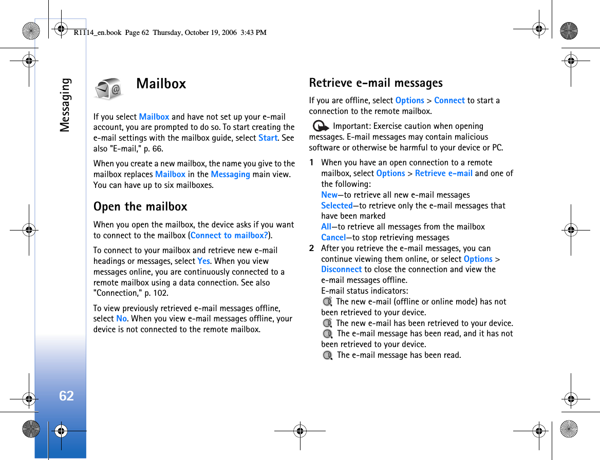 Messaging62MailboxIf you select Mailbox and have not set up your e-mail account, you are prompted to do so. To start creating the e-mail settings with the mailbox guide, select Start. See also &quot;E-mail,&quot; p. 66.When you create a new mailbox, the name you give to the mailbox replaces Mailbox in the Messaging main view. You can have up to six mailboxes.Open the mailboxWhen you open the mailbox, the device asks if you want to connect to the mailbox (Connect to mailbox?).To connect to your mailbox and retrieve new e-mail headings or messages, select Yes. When you view messages online, you are continuously connected to a remote mailbox using a data connection. See also &quot;Connection,&quot; p. 102.To view previously retrieved e-mail messages offline, select No. When you view e-mail messages offline, your device is not connected to the remote mailbox.Retrieve e-mail messagesIf you are offline, select Options &gt; Connect to start a connection to the remote mailbox.   Important: Exercise caution when opening messages. E-mail messages may contain malicious software or otherwise be harmful to your device or PC.1When you have an open connection to a remote mailbox, select Options &gt; Retrieve e-mail and one of the following:New—to retrieve all new e-mail messagesSelected—to retrieve only the e-mail messages that have been markedAll—to retrieve all messages from the mailboxCancel—to stop retrieving messages2After you retrieve the e-mail messages, you can continue viewing them online, or select Options &gt; Disconnect to close the connection and view the e-mail messages offline.E-mail status indicators: The new e-mail (offline or online mode) has not been retrieved to your device. The new e-mail has been retrieved to your device. The e-mail message has been read, and it has not been retrieved to your device. The e-mail message has been read.R1114_en.book  Page 62  Thursday, October 19, 2006  3:43 PM