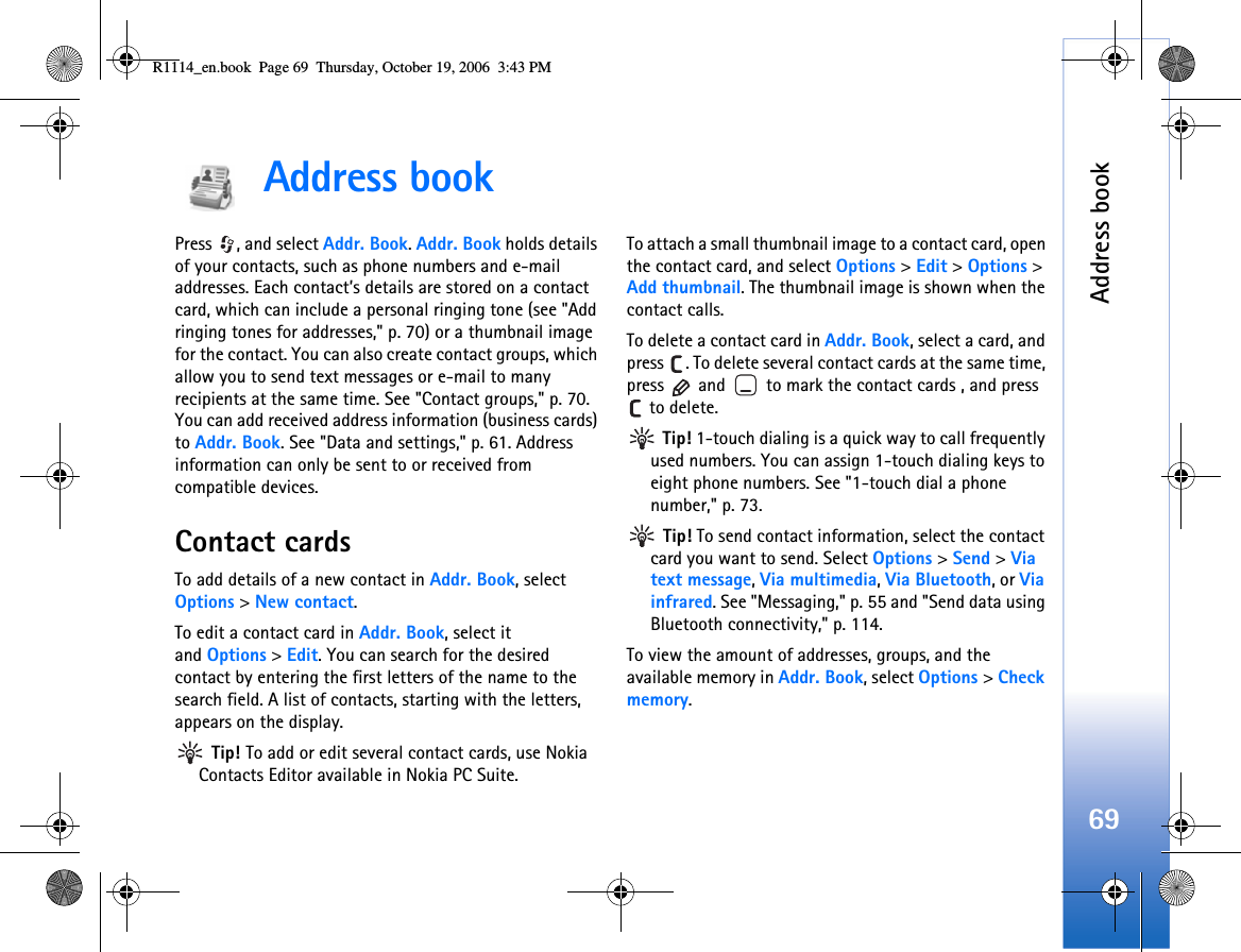 Address book69Address book Press  , and select Addr. Book. Addr. Book holds details of your contacts, such as phone numbers and e-mail addresses. Each contact’s details are stored on a contact card, which can include a personal ringing tone (see &quot;Add ringing tones for addresses,&quot; p. 70) or a thumbnail image for the contact. You can also create contact groups, which allow you to send text messages or e-mail to many recipients at the same time. See &quot;Contact groups,&quot; p. 70. You can add received address information (business cards) to Addr. Book. See &quot;Data and settings,&quot; p. 61. Address information can only be sent to or received from compatible devices.Contact cardsTo add details of a new contact in Addr. Book, select Options &gt; New contact.To edit a contact card in Addr. Book, select it and Options &gt;Edit. You can search for the desired contact by entering the first letters of the name to the search field. A list of contacts, starting with the letters, appears on the display. Tip! To add or edit several contact cards, use Nokia Contacts Editor available in Nokia PC Suite. To attach a small thumbnail image to a contact card, open the contact card, and select Options &gt; Edit &gt; Options &gt; Add thumbnail. The thumbnail image is shown when the contact calls.To delete a contact card in Addr. Book, select a card, and press  . To delete several contact cards at the same time, press   and   to mark the contact cards , and press  to delete. Tip! 1-touch dialing is a quick way to call frequently used numbers. You can assign 1-touch dialing keys to eight phone numbers. See &quot;1-touch dial a phone number,&quot; p. 73. Tip! To send contact information, select the contact card you want to send. Select Options &gt; Send &gt; Via text message, Via multimedia, Via Bluetooth, or Via infrared. See &quot;Messaging,&quot; p. 55 and &quot;Send data using Bluetooth connectivity,&quot; p. 114.To view the amount of addresses, groups, and the available memory in Addr. Book, select Options &gt; Check memory.R1114_en.book  Page 69  Thursday, October 19, 2006  3:43 PM