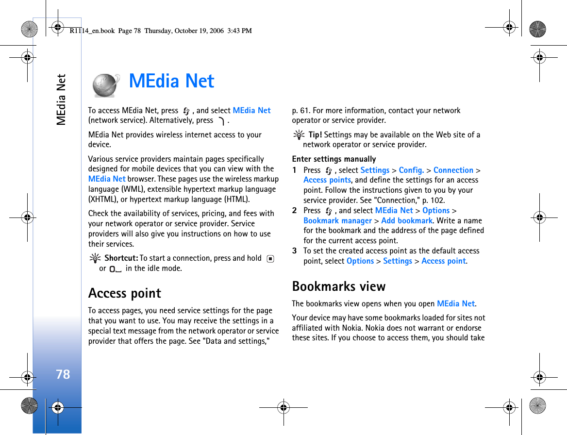 MEdia Net78MEdia NetTo access MEdia Net, press  , and select MEdia Net (network service). Alternatively, press  .MEdia Net provides wireless internet access to your device.Various service providers maintain pages specifically designed for mobile devices that you can view with the MEdia Net browser. These pages use the wireless markup language (WML), extensible hypertext markup language (XHTML), or hypertext markup language (HTML).Check the availability of services, pricing, and fees with your network operator or service provider. Service providers will also give you instructions on how to use their services. Shortcut: To start a connection, press and hold   or   in the idle mode.Access pointTo access pages, you need service settings for the page that you want to use. You may receive the settings in a special text message from the network operator or service provider that offers the page. See &quot;Data and settings,&quot; p. 61. For more information, contact your network operator or service provider. Tip! Settings may be available on the Web site of a network operator or service provider.Enter settings manually1Press , select Settings &gt; Config. &gt; Connection &gt; Access points, and define the settings for an access point. Follow the instructions given to you by your service provider. See &quot;Connection,&quot; p. 102.2Press  , and select MEdia Net &gt; Options &gt; Bookmark manager &gt; Add bookmark. Write a name for the bookmark and the address of the page defined for the current access point.3To set the created access point as the default access point, select Options &gt; Settings &gt; Access point.Bookmarks viewThe bookmarks view opens when you open MEdia Net.Your device may have some bookmarks loaded for sites not affiliated with Nokia. Nokia does not warrant or endorse these sites. If you choose to access them, you should take R1114_en.book  Page 78  Thursday, October 19, 2006  3:43 PM