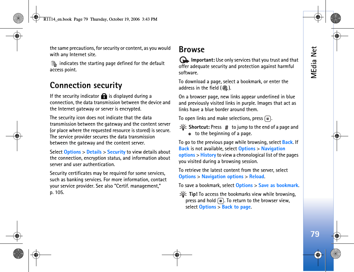 MEdia Net79the same precautions, for security or content, as you would with any Internet site. indicates the starting page defined for the default access point.Connection securityIf the security indicator   is displayed during a connection, the data transmission between the device and the Internet gateway or server is encrypted.The security icon does not indicate that the data transmission between the gateway and the content server (or place where the requested resource is stored) is secure. The service provider secures the data transmission between the gateway and the content server.Select Options &gt; Details &gt; Security to view details about the connection, encryption status, and information about server and user authentication.Security certificates may be required for some services, such as banking services. For more information, contact your service provider. See also &quot;Certif. management,&quot; p. 105.Browse Important: Use only services that you trust and that offer adequate security and protection against harmful software.To download a page, select a bookmark, or enter the address in the field ( ).On a browser page, new links appear underlined in blue and previously visited links in purple. Images that act as links have a blue border around them.To open links and make selections, press  . Shortcut: Press   to jump to the end of a page and  to the beginning of a page.To go to the previous page while browsing, select Back. If Back is not available, select Options &gt; Navigation options &gt; History to view a chronological list of the pages you visited during a browsing session.To retrieve the latest content from the server, select Options &gt; Navigation options &gt; Reload.To save a bookmark, select Options &gt; Save as bookmark. Tip! To access the bookmarks view while browsing, press and hold  . To return to the browser view, select Options &gt; Back to page.R1114_en.book  Page 79  Thursday, October 19, 2006  3:43 PM